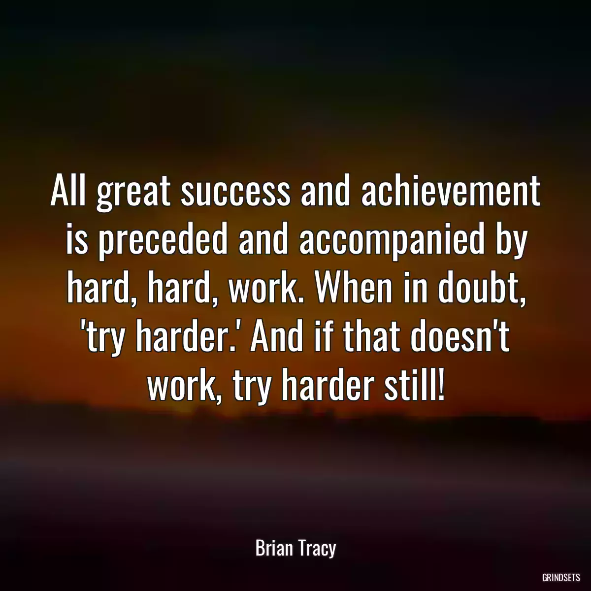 All great success and achievement is preceded and accompanied by hard, hard, work. When in doubt, \'try harder.\' And if that doesn\'t work, try harder still!