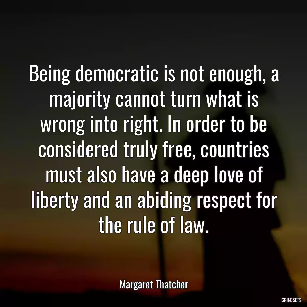 Being democratic is not enough, a majority cannot turn what is wrong into right. In order to be considered truly free, countries must also have a deep love of liberty and an abiding respect for the rule of law.