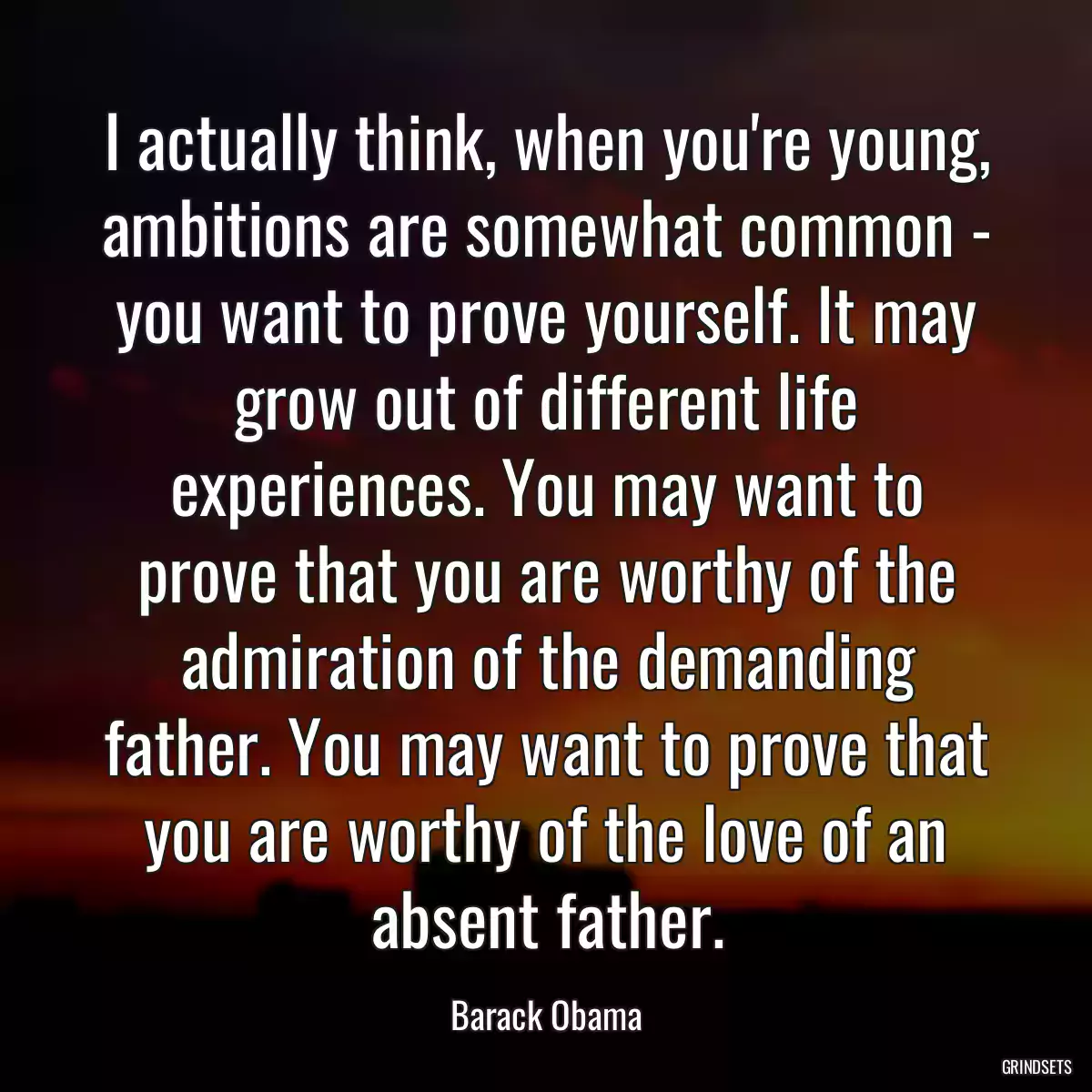 I actually think, when you\'re young, ambitions are somewhat common - you want to prove yourself. It may grow out of different life experiences. You may want to prove that you are worthy of the admiration of the demanding father. You may want to prove that you are worthy of the love of an absent father.