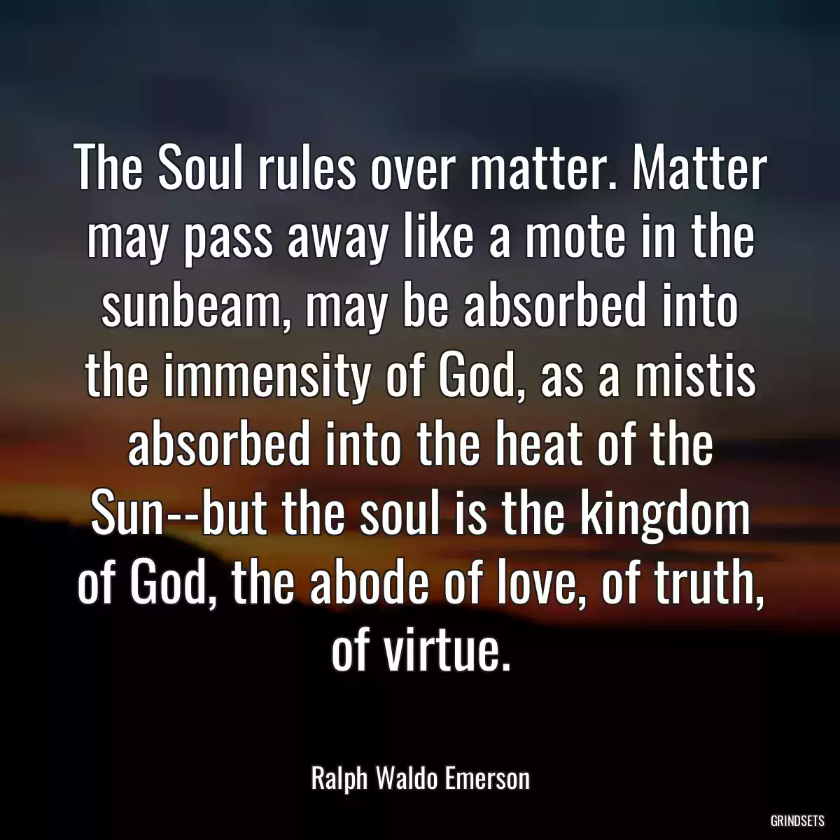 The Soul rules over matter. Matter may pass away like a mote in the sunbeam, may be absorbed into the immensity of God, as a mistis absorbed into the heat of the Sun--but the soul is the kingdom of God, the abode of love, of truth, of virtue.