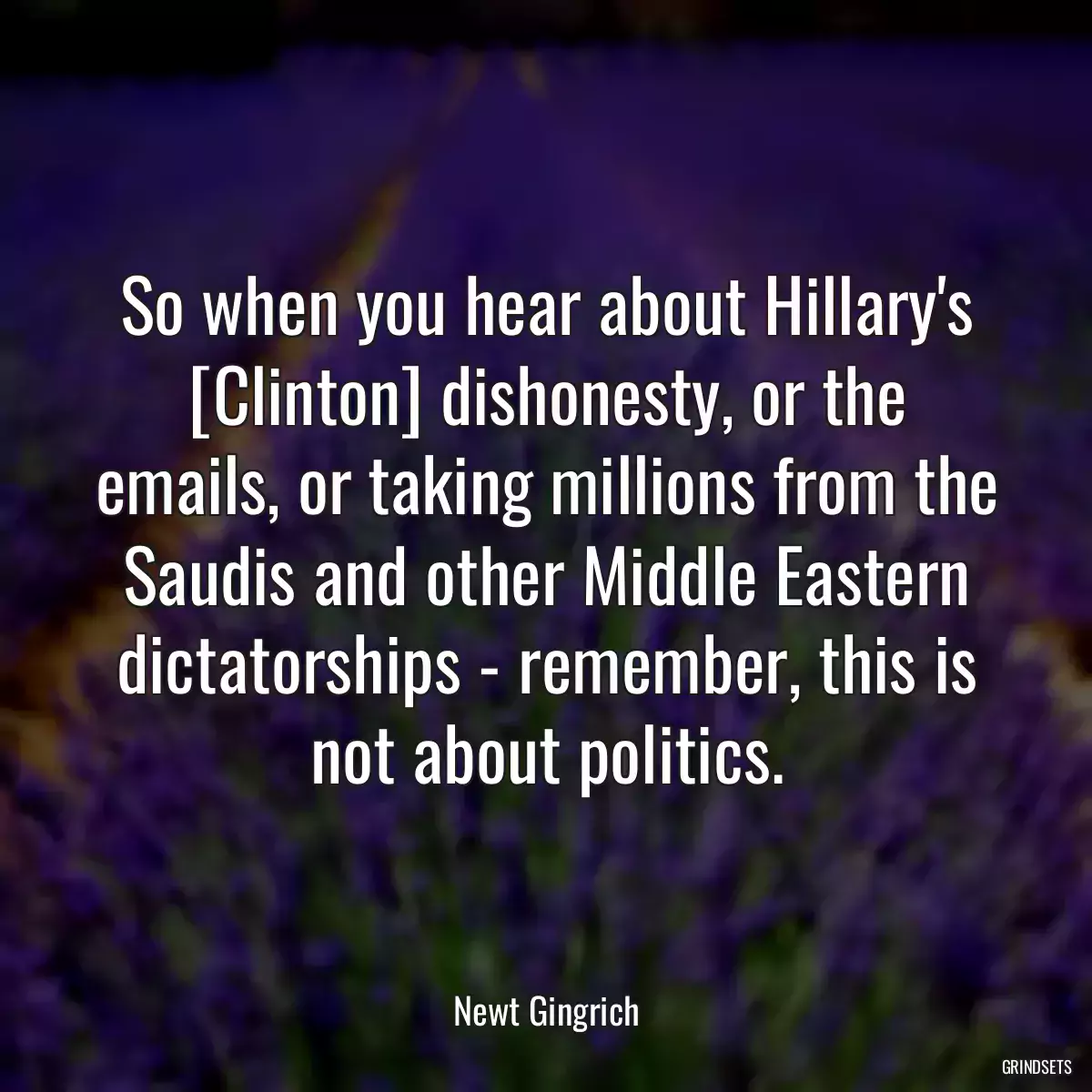 So when you hear about Hillary\'s [Clinton] dishonesty, or the emails, or taking millions from the Saudis and other Middle Eastern dictatorships - remember, this is not about politics.