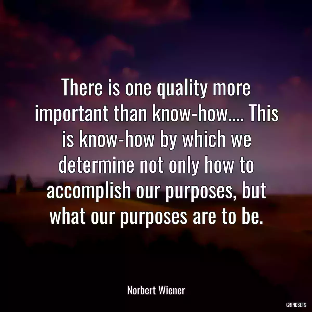 There is one quality more important than know-how.... This is know-how by which we determine not only how to accomplish our purposes, but what our purposes are to be.