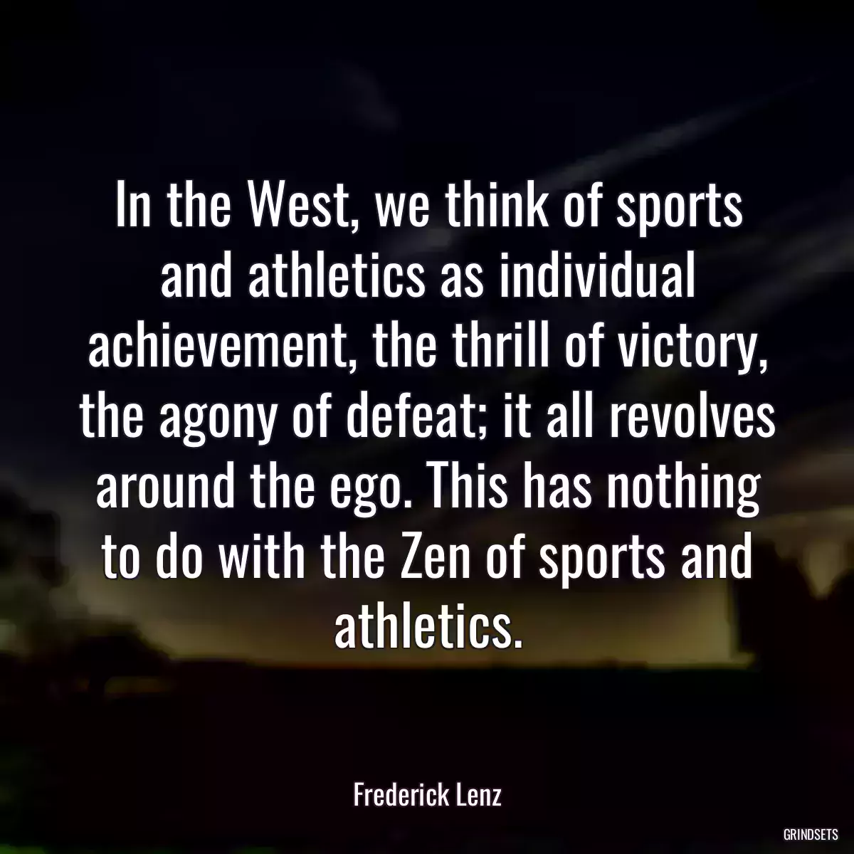 In the West, we think of sports and athletics as individual achievement, the thrill of victory, the agony of defeat; it all revolves around the ego. This has nothing to do with the Zen of sports and athletics.