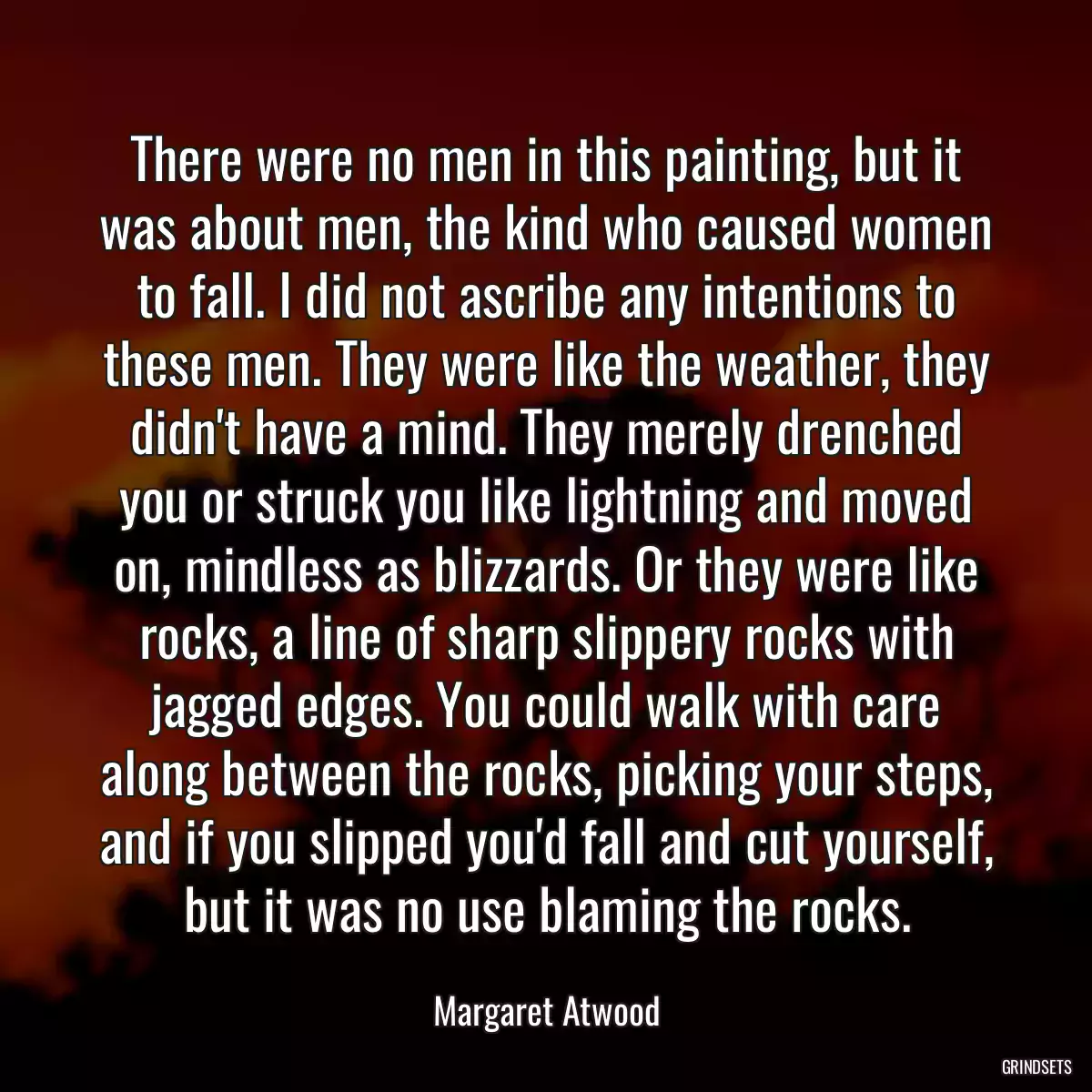 There were no men in this painting, but it was about men, the kind who caused women to fall. I did not ascribe any intentions to these men. They were like the weather, they didn\'t have a mind. They merely drenched you or struck you like lightning and moved on, mindless as blizzards. Or they were like rocks, a line of sharp slippery rocks with jagged edges. You could walk with care along between the rocks, picking your steps, and if you slipped you\'d fall and cut yourself, but it was no use blaming the rocks.