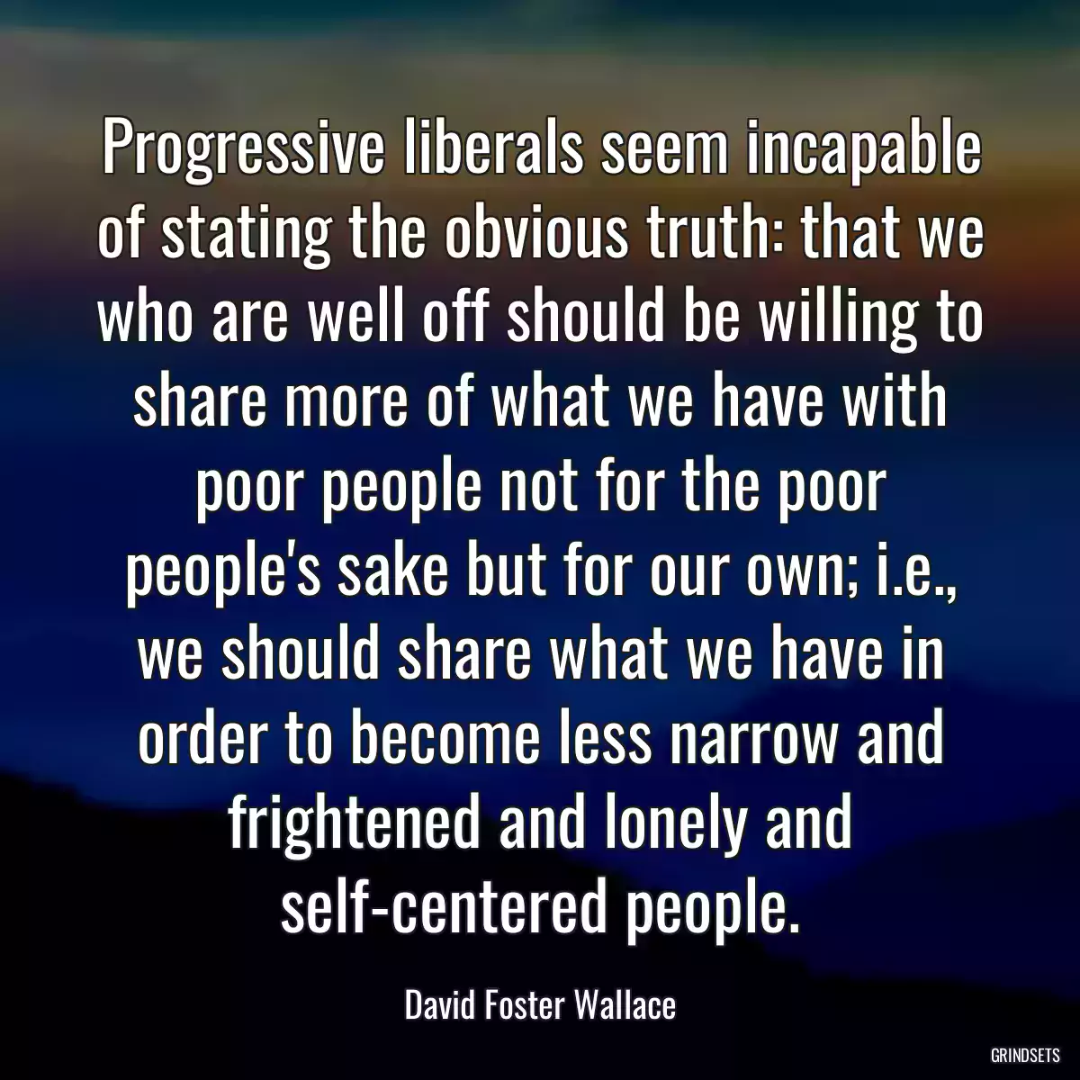 Progressive liberals seem incapable of stating the obvious truth: that we who are well off should be willing to share more of what we have with poor people not for the poor people\'s sake but for our own; i.e., we should share what we have in order to become less narrow and frightened and lonely and self-centered people.