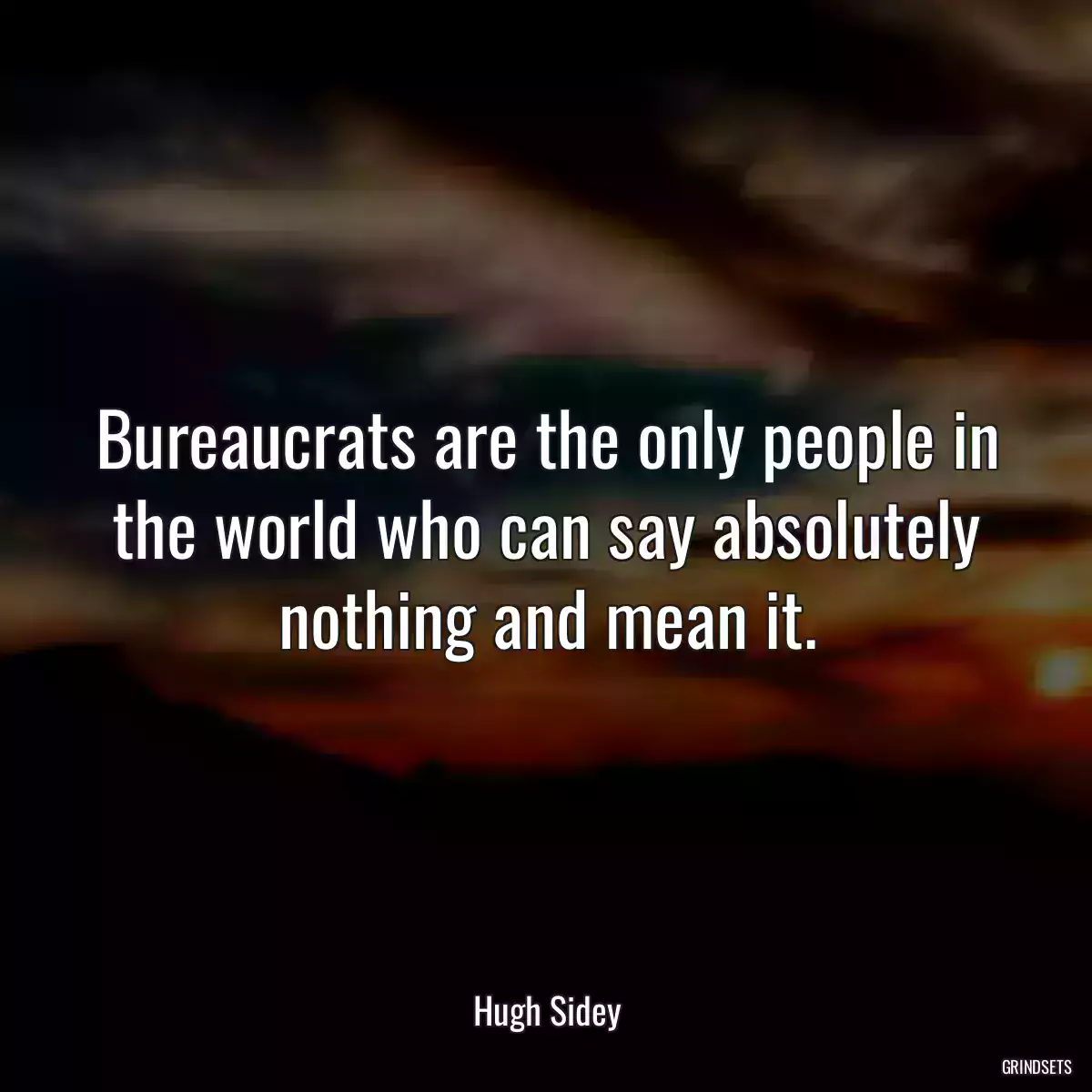 Bureaucrats are the only people in the world who can say absolutely nothing and mean it.