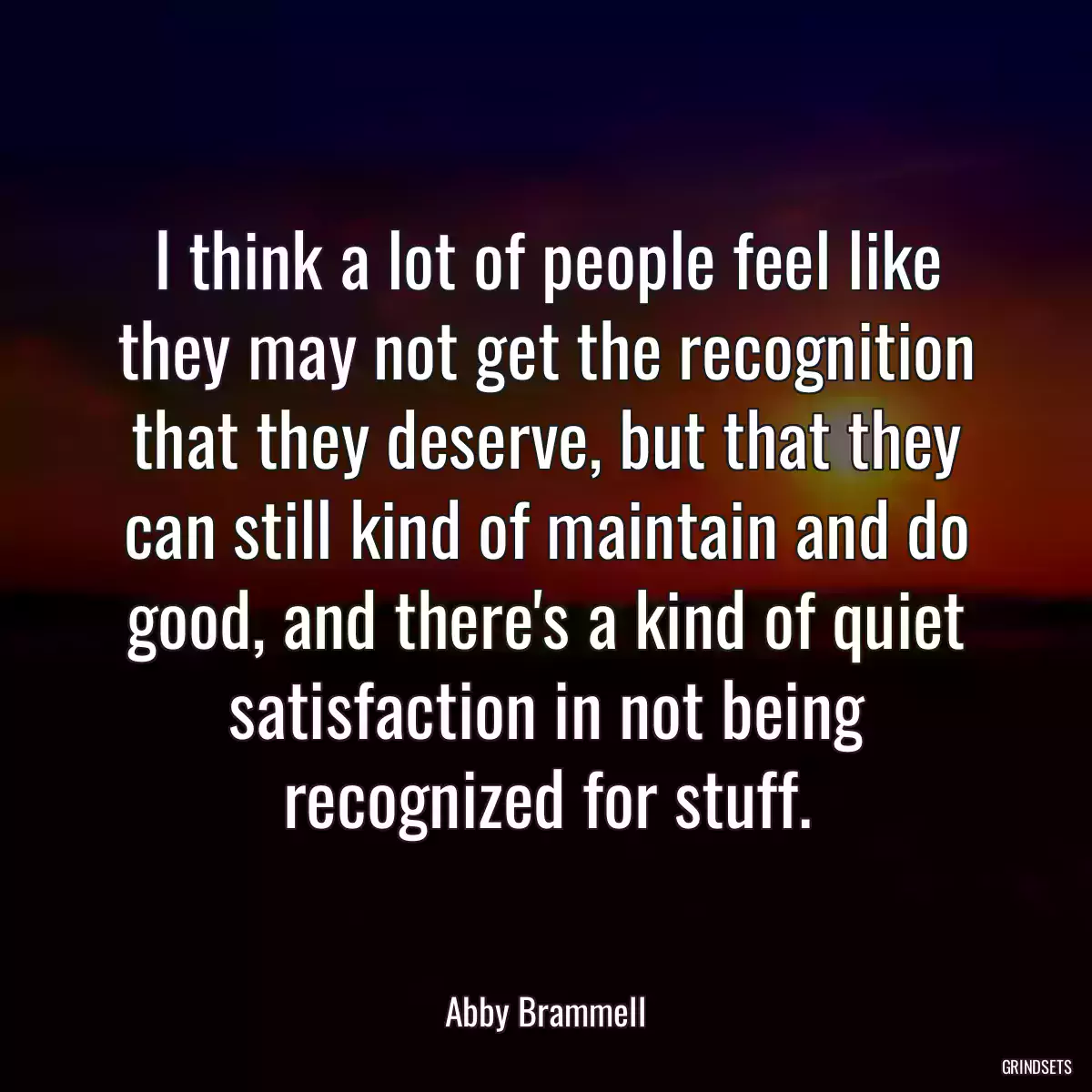 I think a lot of people feel like they may not get the recognition that they deserve, but that they can still kind of maintain and do good, and there\'s a kind of quiet satisfaction in not being recognized for stuff.