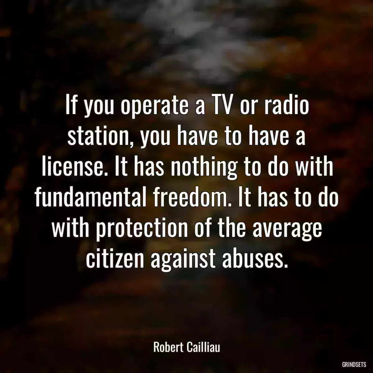 If you operate a TV or radio station, you have to have a license. It has nothing to do with fundamental freedom. It has to do with protection of the average citizen against abuses.