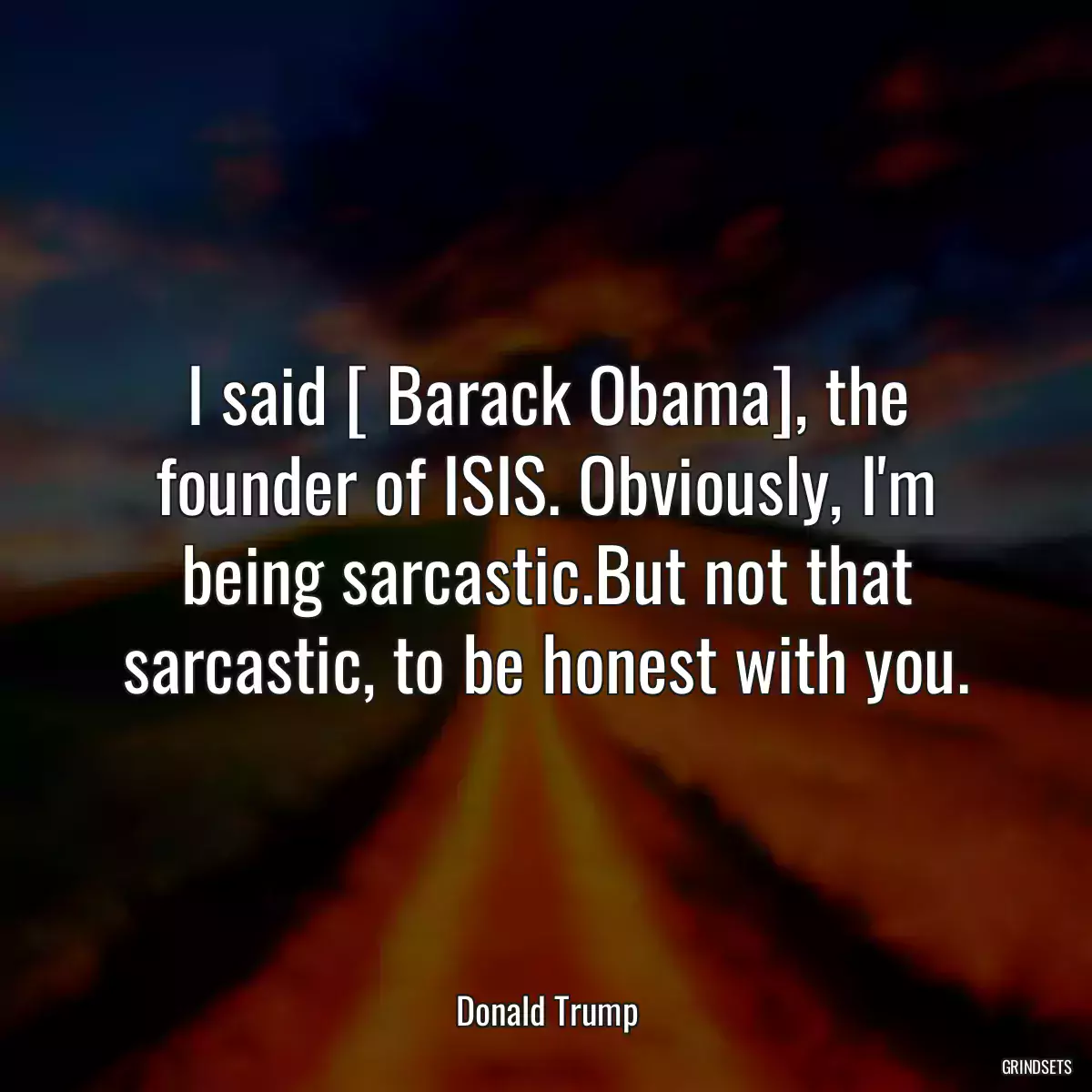 I said [ Barack Obama], the founder of ISIS. Obviously, I\'m being sarcastic.But not that sarcastic, to be honest with you.