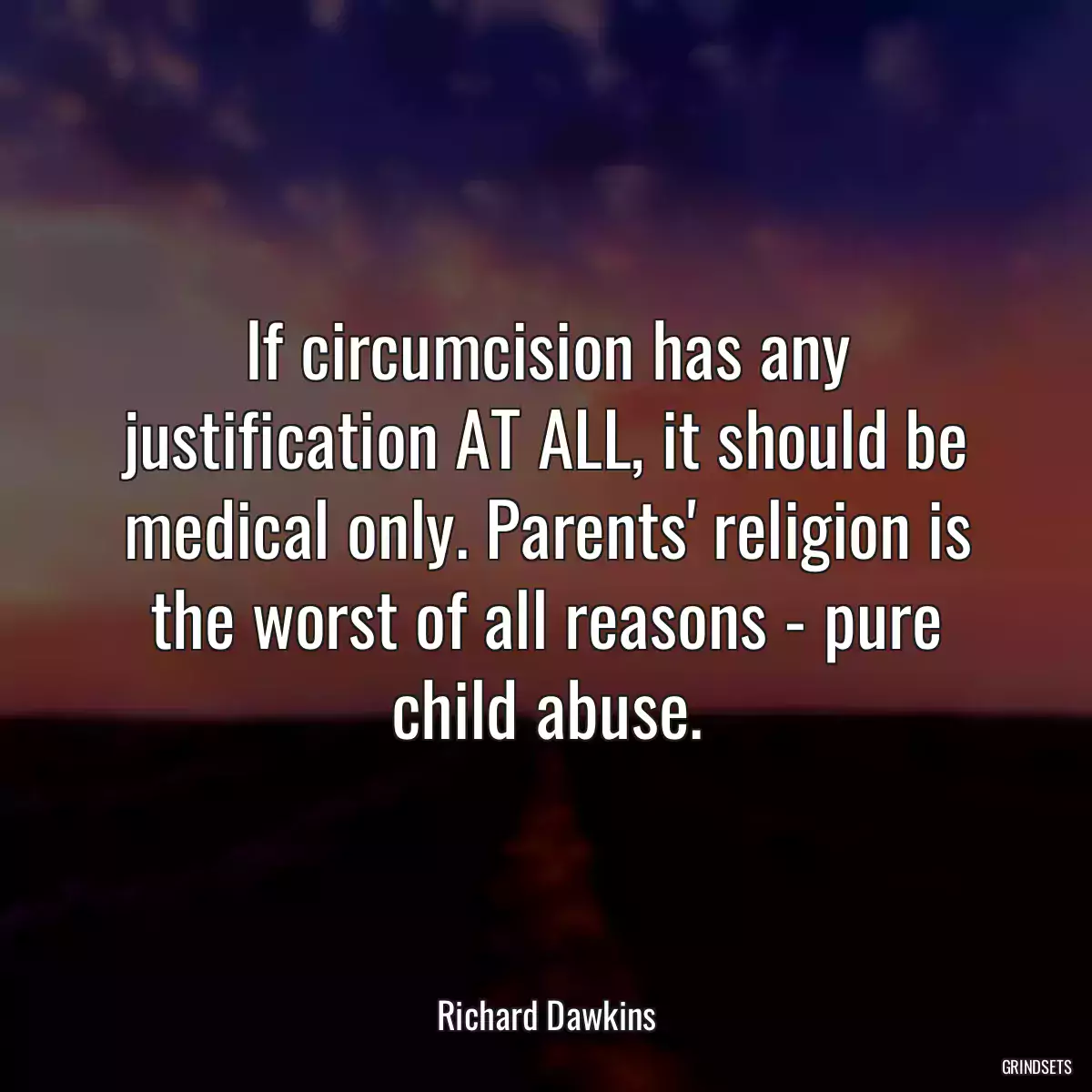 If circumcision has any justification AT ALL, it should be medical only. Parents\' religion is the worst of all reasons - pure child abuse.