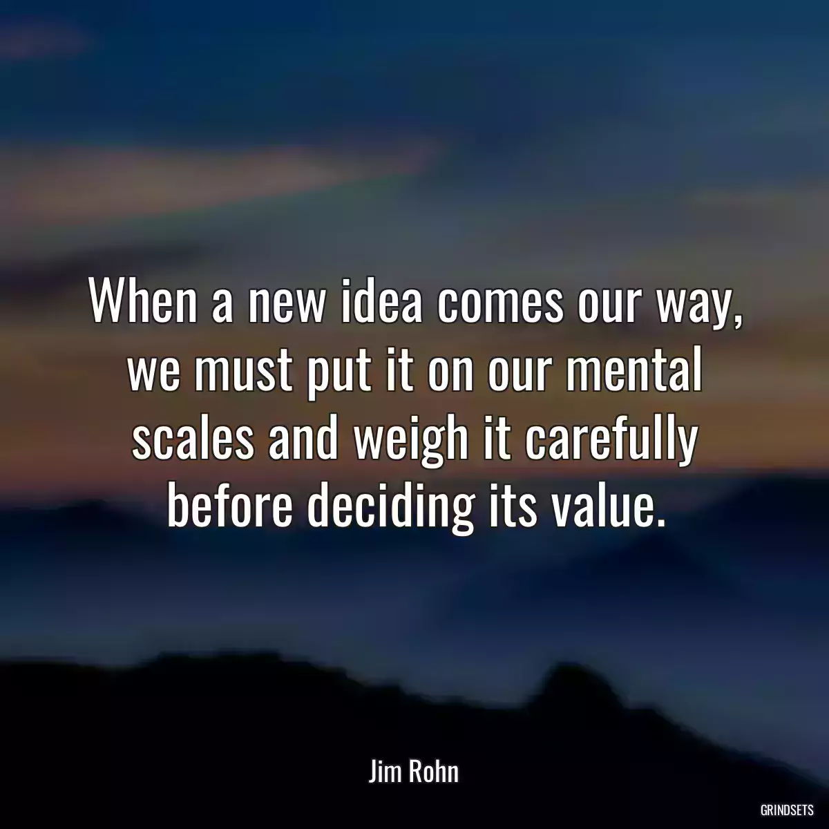 When a new idea comes our way, we must put it on our mental scales and weigh it carefully before deciding its value.
