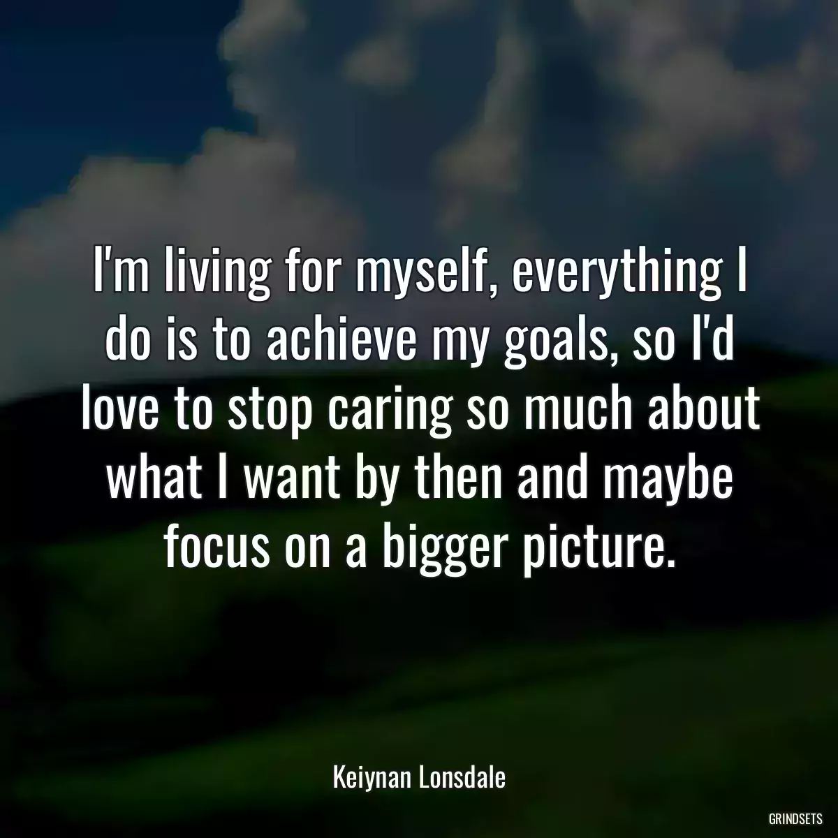 I\'m living for myself, everything I do is to achieve my goals, so I\'d love to stop caring so much about what I want by then and maybe focus on a bigger picture.