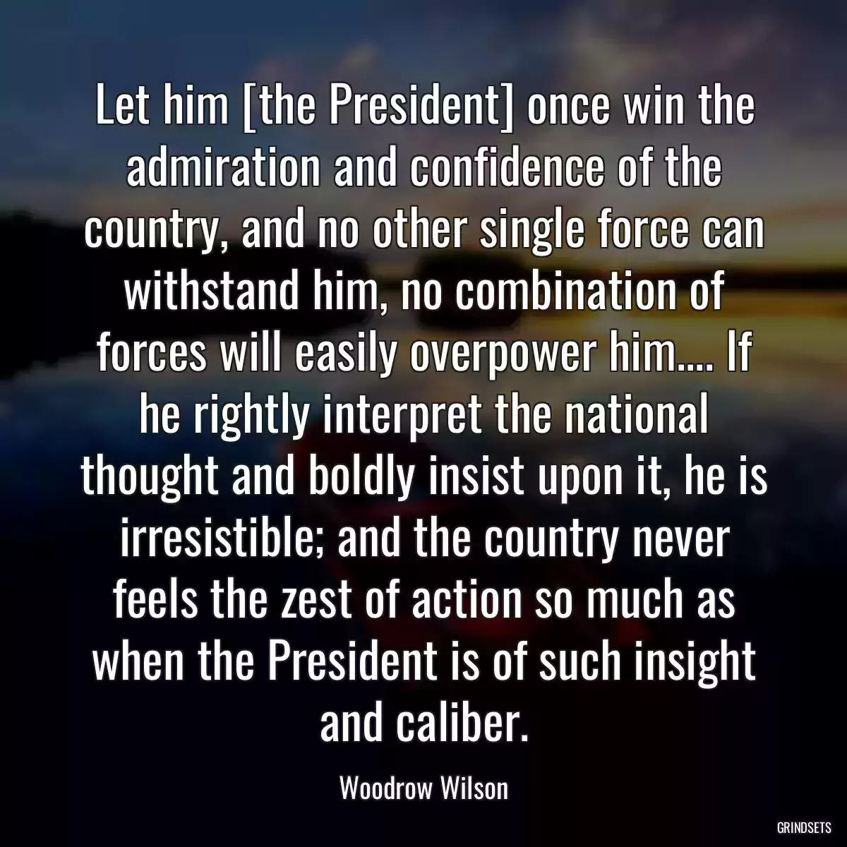 Let him [the President] once win the admiration and confidence of the country, and no other single force can withstand him, no combination of forces will easily overpower him.... If he rightly interpret the national thought and boldly insist upon it, he is irresistible; and the country never feels the zest of action so much as when the President is of such insight and caliber.