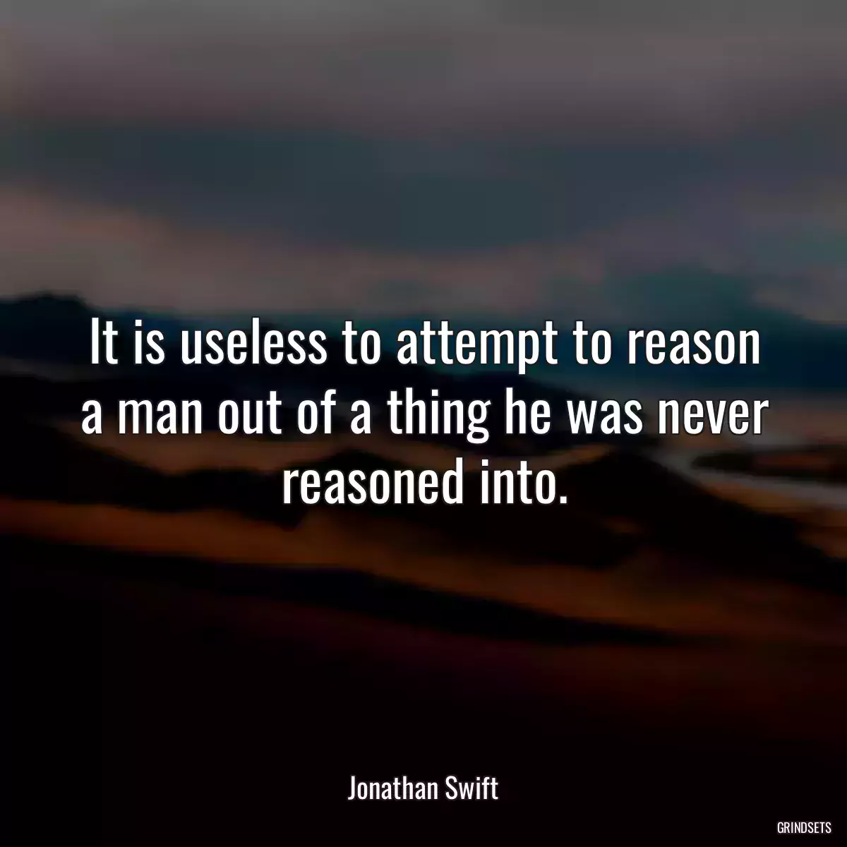 It is useless to attempt to reason a man out of a thing he was never reasoned into.