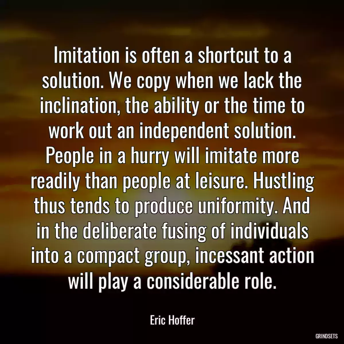 Imitation is often a shortcut to a solution. We copy when we lack the inclination, the ability or the time to work out an independent solution. People in a hurry will imitate more readily than people at leisure. Hustling thus tends to produce uniformity. And in the deliberate fusing of individuals into a compact group, incessant action will play a considerable role.