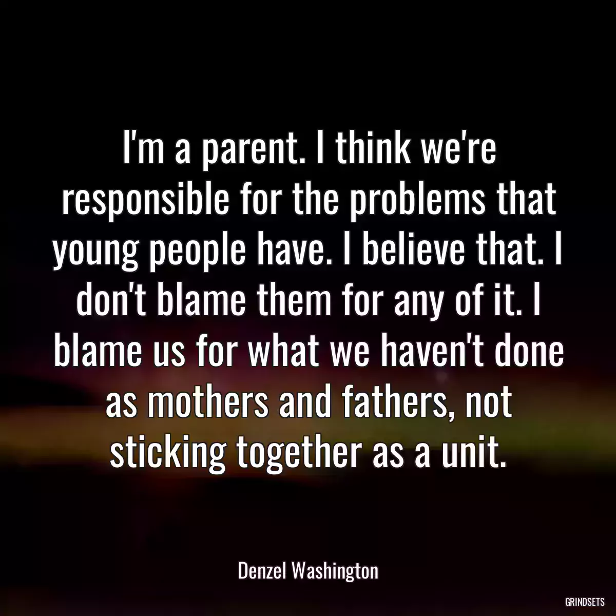 I\'m a parent. I think we\'re responsible for the problems that young people have. I believe that. I don\'t blame them for any of it. I blame us for what we haven\'t done as mothers and fathers, not sticking together as a unit.