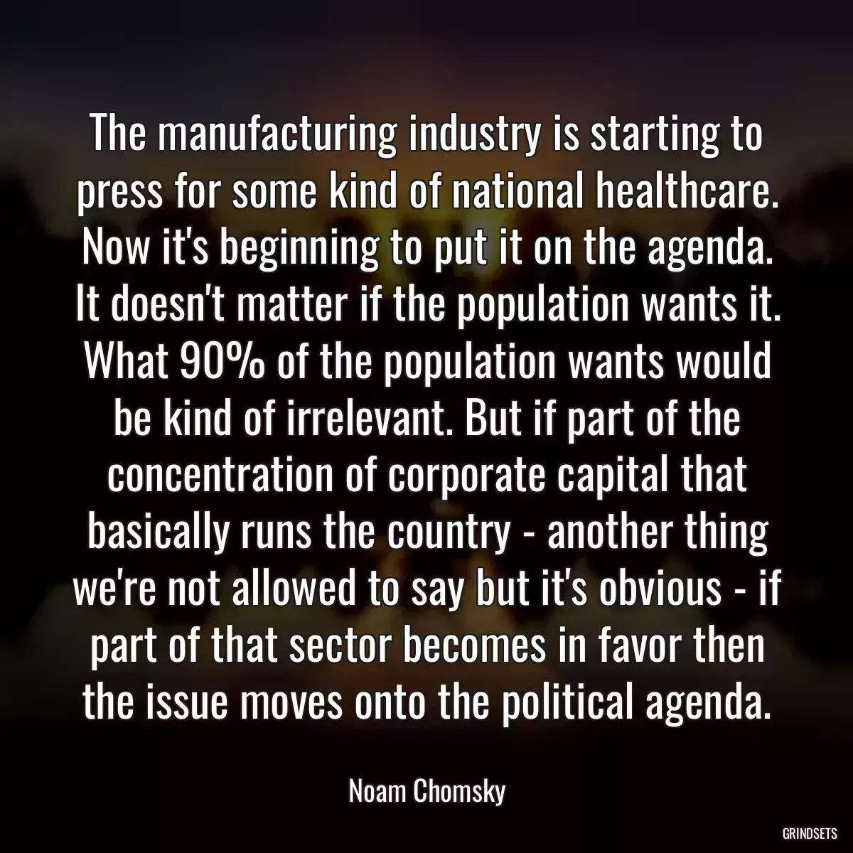 The manufacturing industry is starting to press for some kind of national healthcare. Now it\'s beginning to put it on the agenda. It doesn\'t matter if the population wants it. What 90% of the population wants would be kind of irrelevant. But if part of the concentration of corporate capital that basically runs the country - another thing we\'re not allowed to say but it\'s obvious - if part of that sector becomes in favor then the issue moves onto the political agenda.