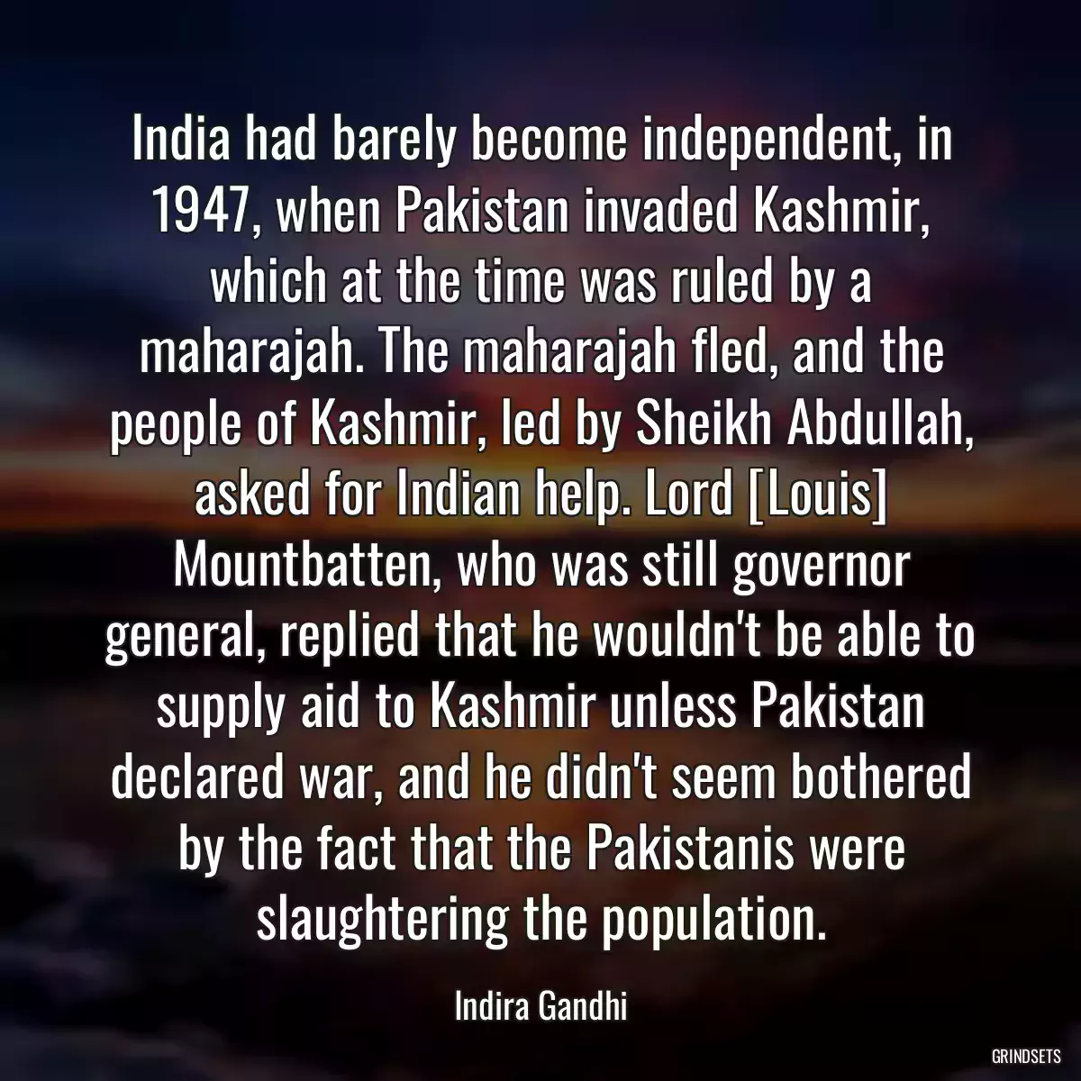 India had barely become independent, in 1947, when Pakistan invaded Kashmir, which at the time was ruled by a maharajah. The maharajah fled, and the people of Kashmir, led by Sheikh Abdullah, asked for Indian help. Lord [Louis] Mountbatten, who was still governor general, replied that he wouldn\'t be able to supply aid to Kashmir unless Pakistan declared war, and he didn\'t seem bothered by the fact that the Pakistanis were slaughtering the population.