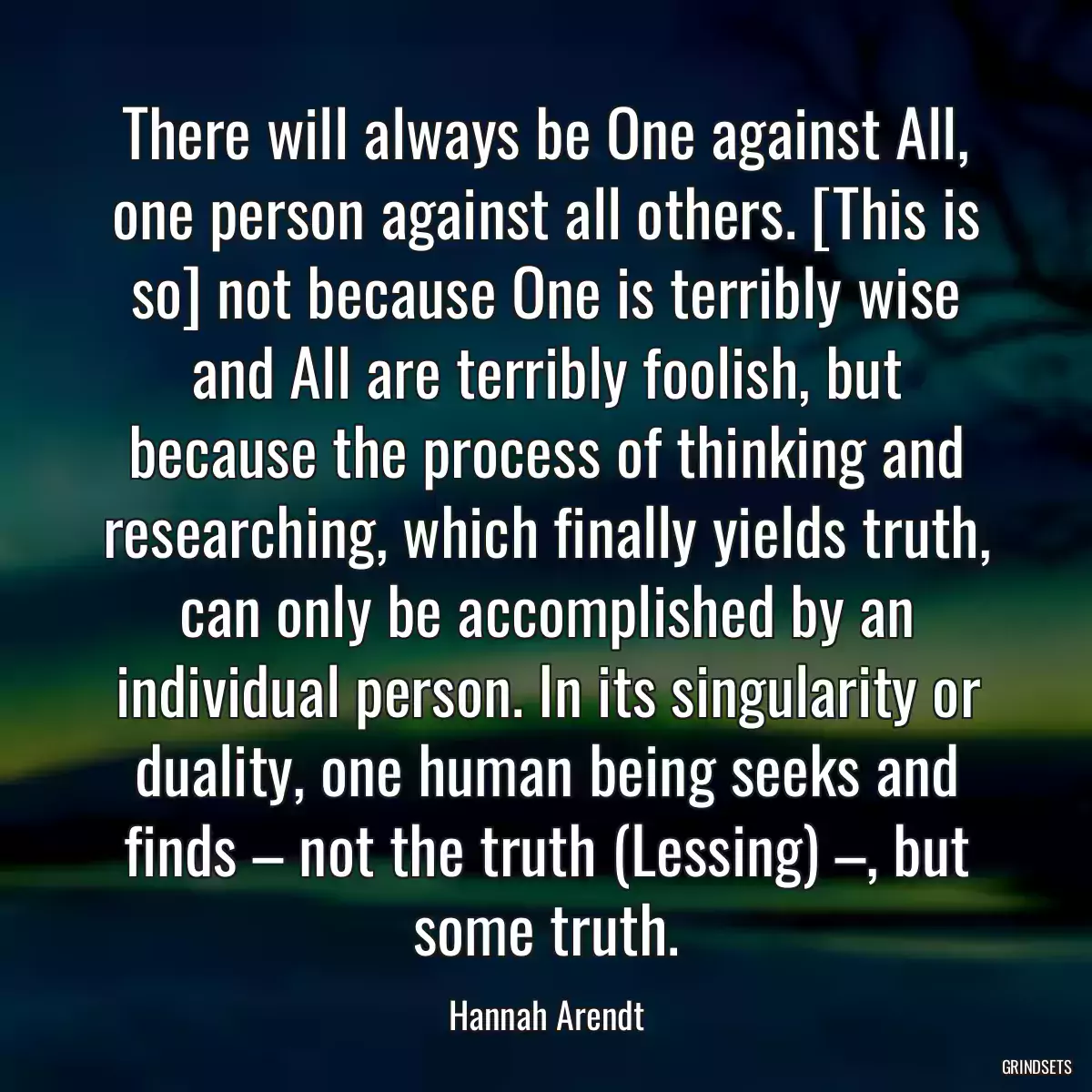 There will always be One against All, one person against all others. [This is so] not because One is terribly wise and All are terribly foolish, but because the process of thinking and researching, which finally yields truth, can only be accomplished by an individual person. In its singularity or duality, one human being seeks and finds – not the truth (Lessing) –, but some truth.