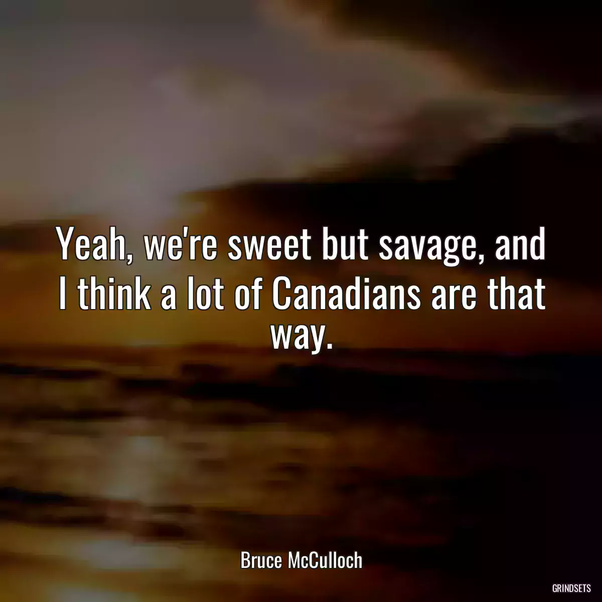 Yeah, we\'re sweet but savage, and I think a lot of Canadians are that way.