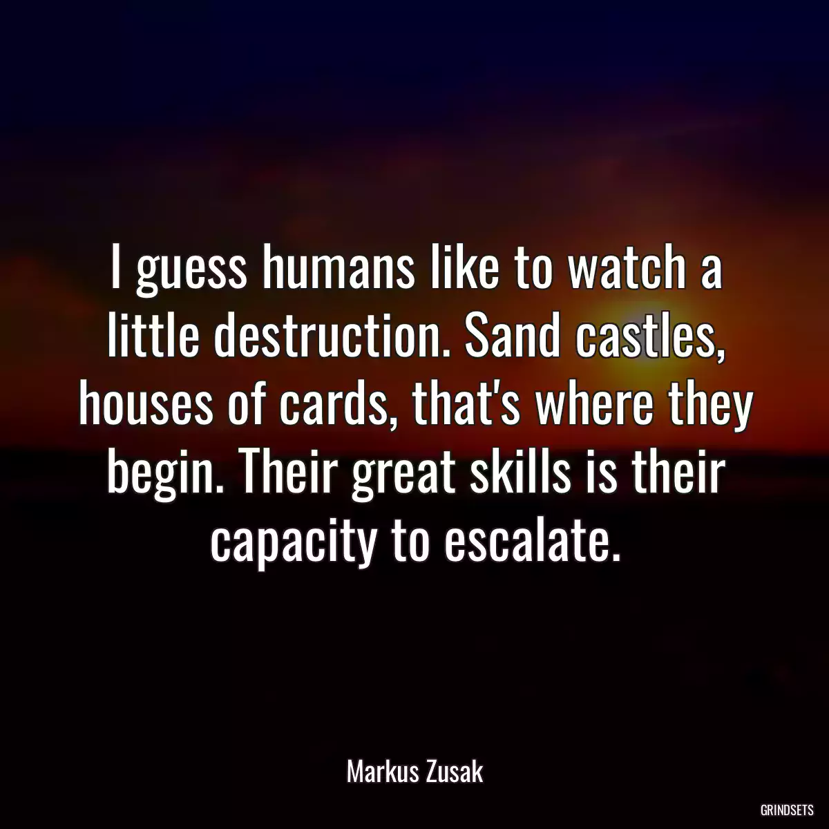 I guess humans like to watch a little destruction. Sand castles, houses of cards, that\'s where they begin. Their great skills is their capacity to escalate.