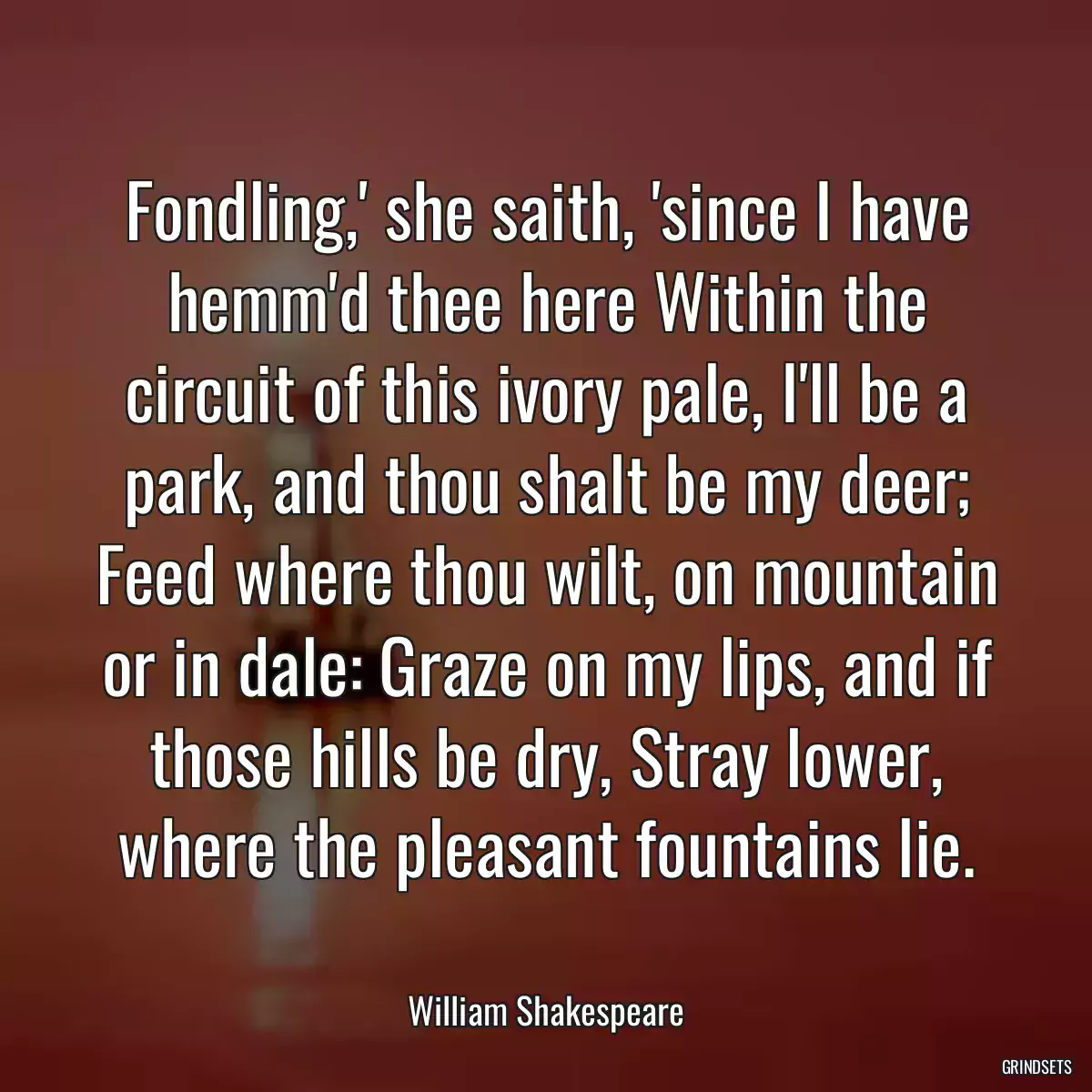 Fondling,\' she saith, \'since I have hemm\'d thee here Within the circuit of this ivory pale, I\'ll be a park, and thou shalt be my deer; Feed where thou wilt, on mountain or in dale: Graze on my lips, and if those hills be dry, Stray lower, where the pleasant fountains lie.