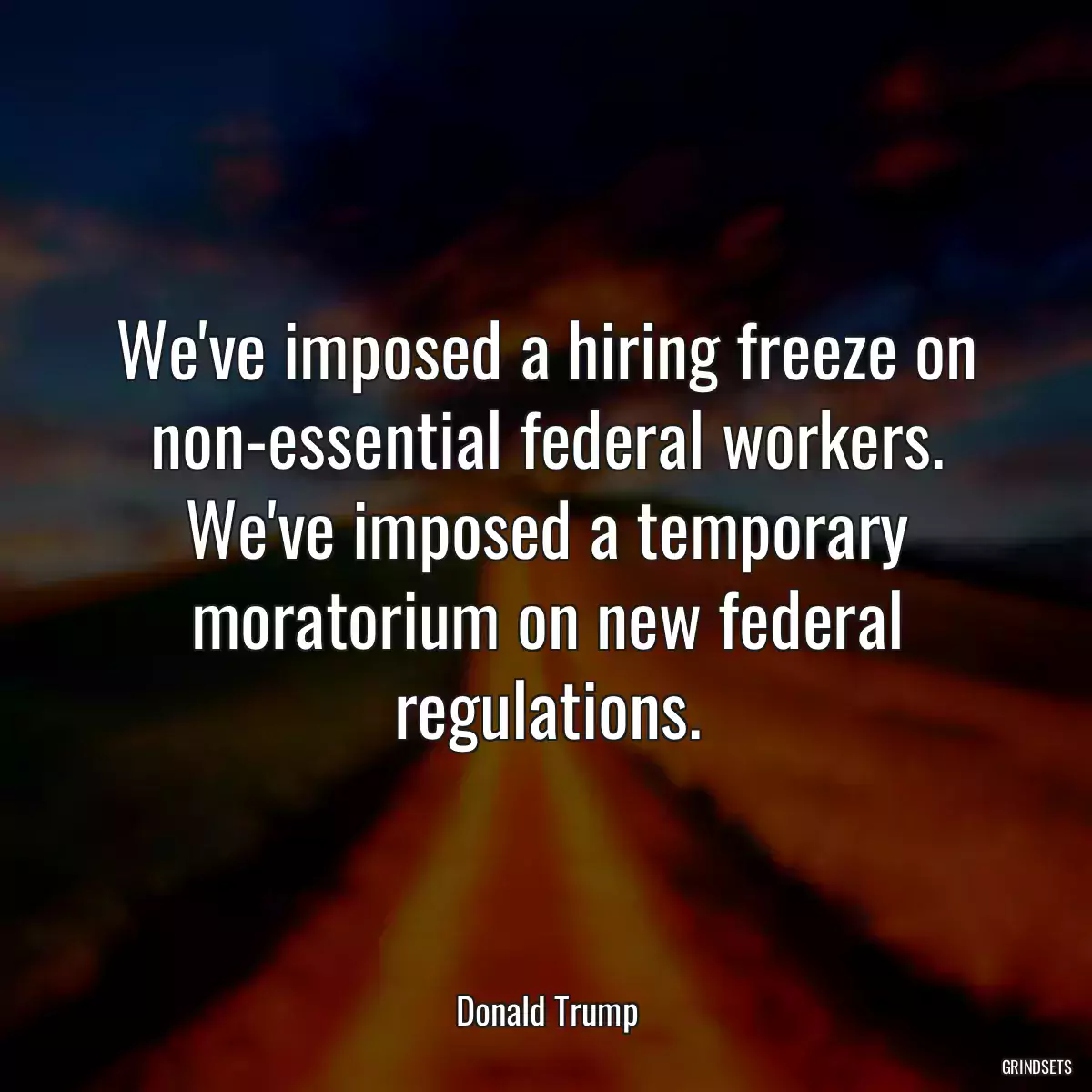 We\'ve imposed a hiring freeze on non-essential federal workers. We\'ve imposed a temporary moratorium on new federal regulations.