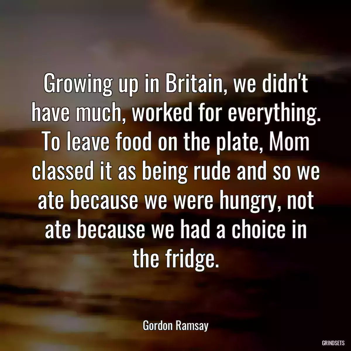 Growing up in Britain, we didn\'t have much, worked for everything. To leave food on the plate, Mom classed it as being rude and so we ate because we were hungry, not ate because we had a choice in the fridge.