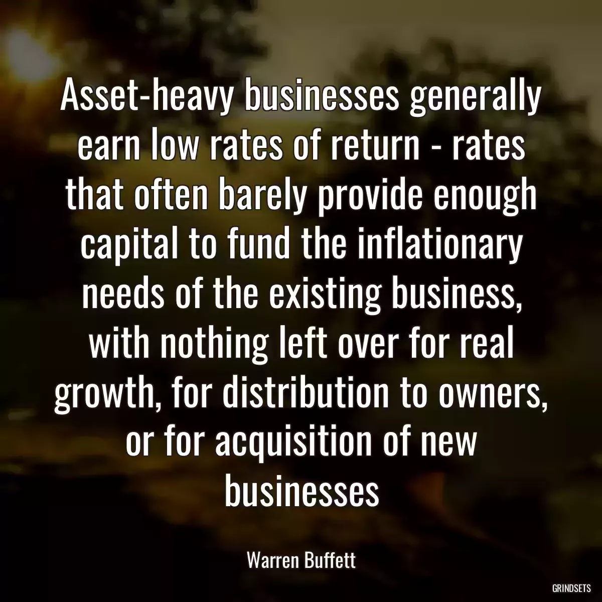 Asset-heavy businesses generally earn low rates of return - rates that often barely provide enough capital to fund the inflationary needs of the existing business, with nothing left over for real growth, for distribution to owners, or for acquisition of new businesses