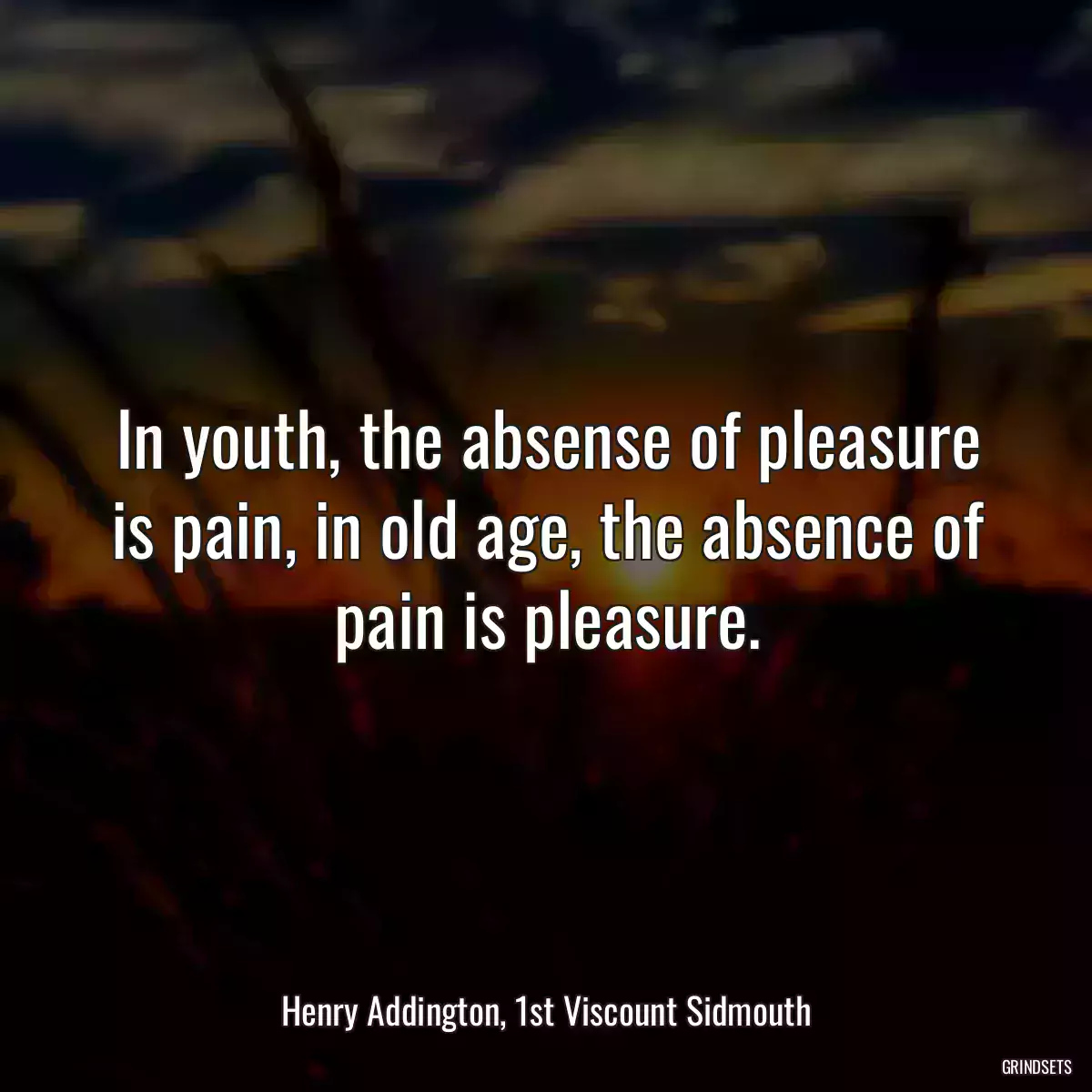 In youth, the absense of pleasure is pain, in old age, the absence of pain is pleasure.