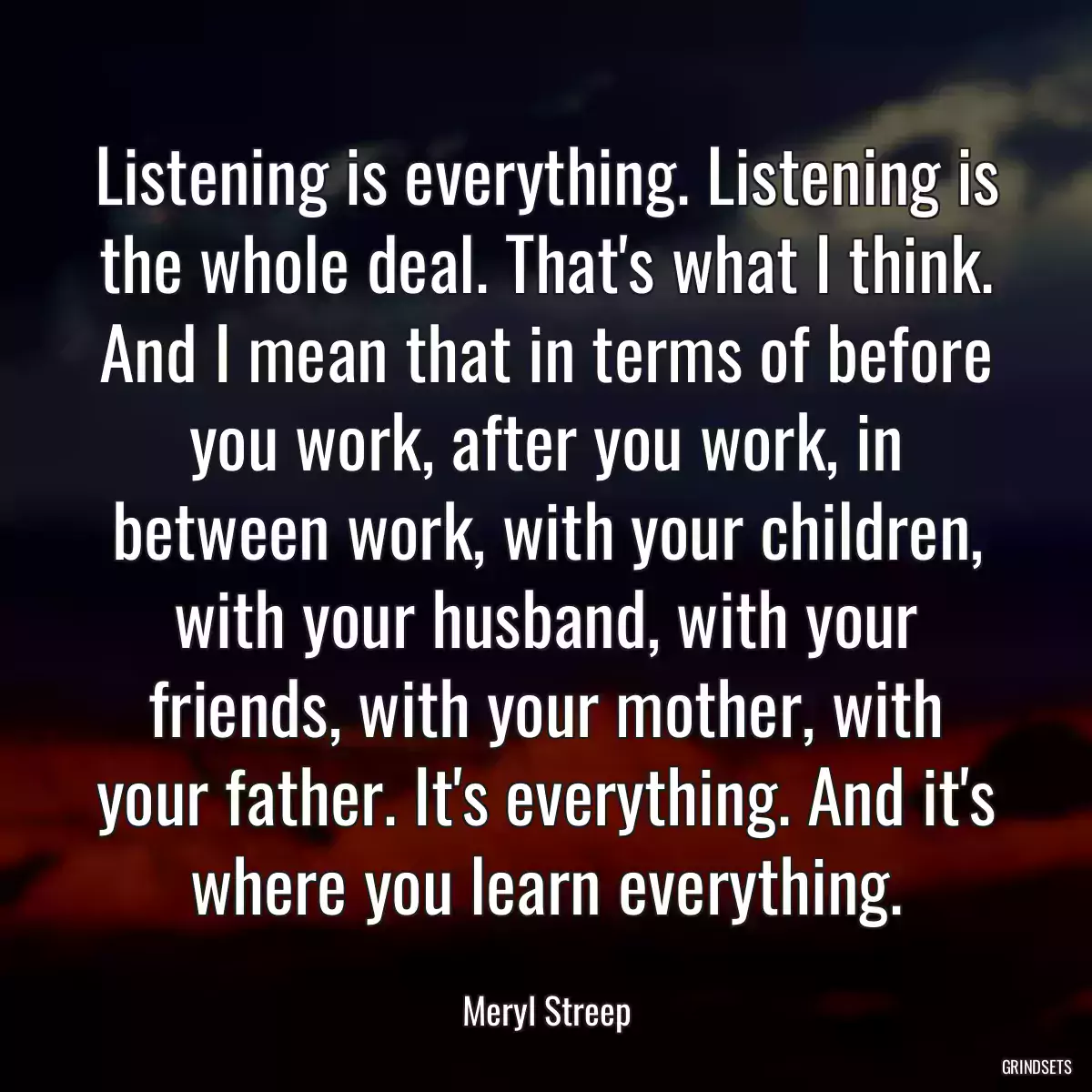 Listening is everything. Listening is the whole deal. That\'s what I think. And I mean that in terms of before you work, after you work, in between work, with your children, with your husband, with your friends, with your mother, with your father. It\'s everything. And it\'s where you learn everything.