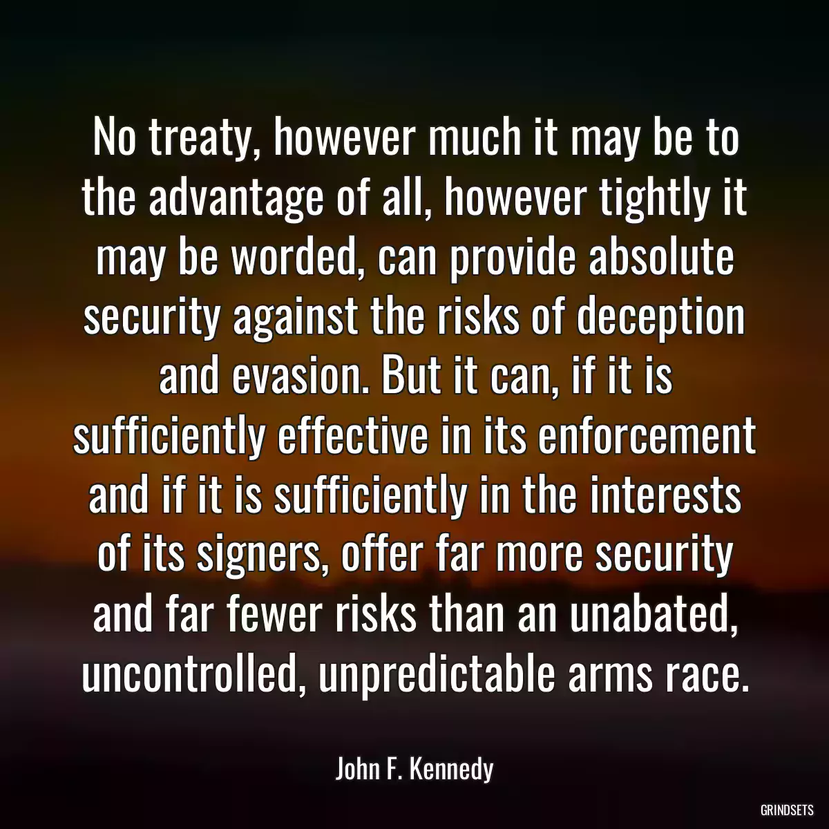 No treaty, however much it may be to the advantage of all, however tightly it may be worded, can provide absolute security against the risks of deception and evasion. But it can, if it is sufficiently effective in its enforcement and if it is sufficiently in the interests of its signers, offer far more security and far fewer risks than an unabated, uncontrolled, unpredictable arms race.