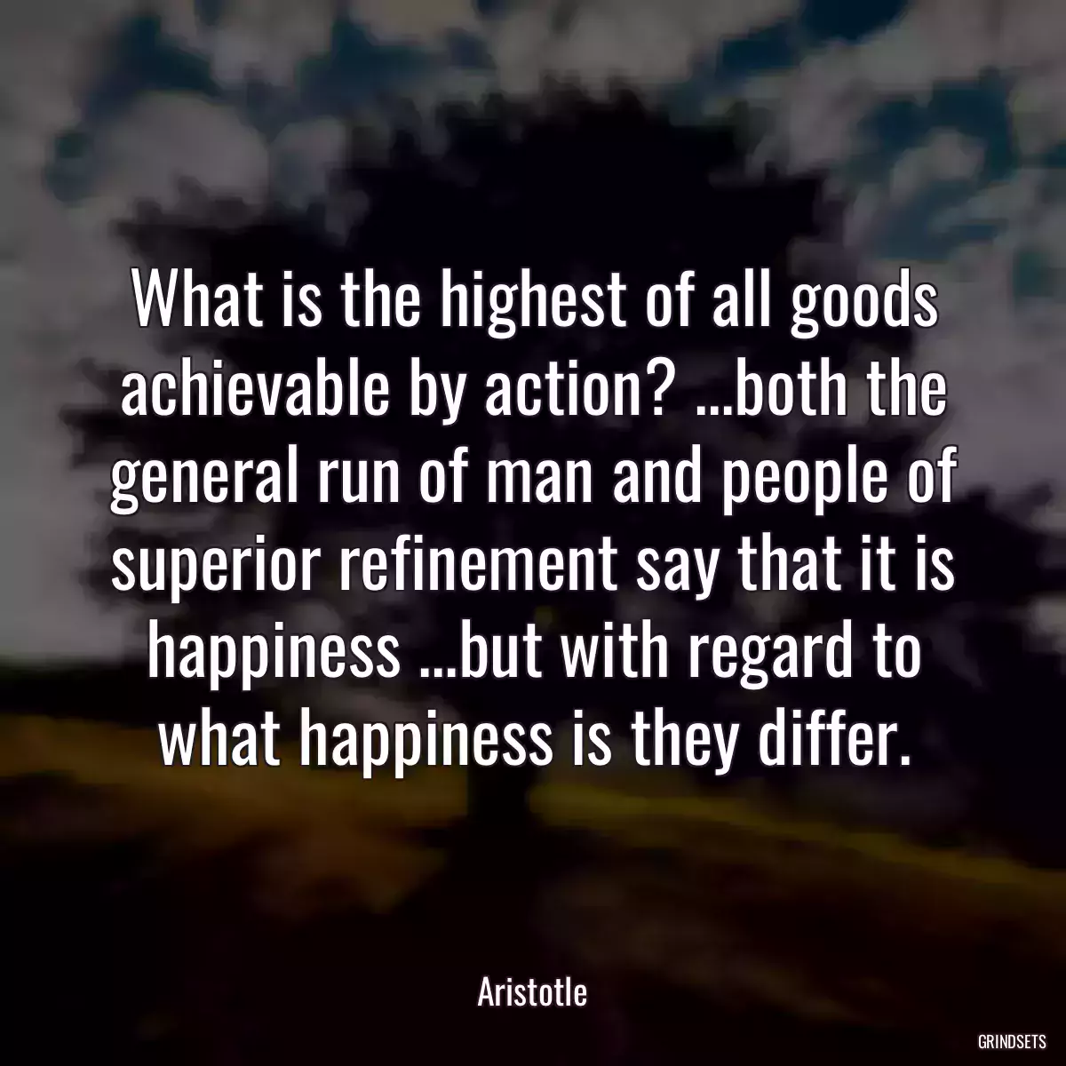 What is the highest of all goods achievable by action? ...both the general run of man and people of superior refinement say that it is happiness ...but with regard to what happiness is they differ.