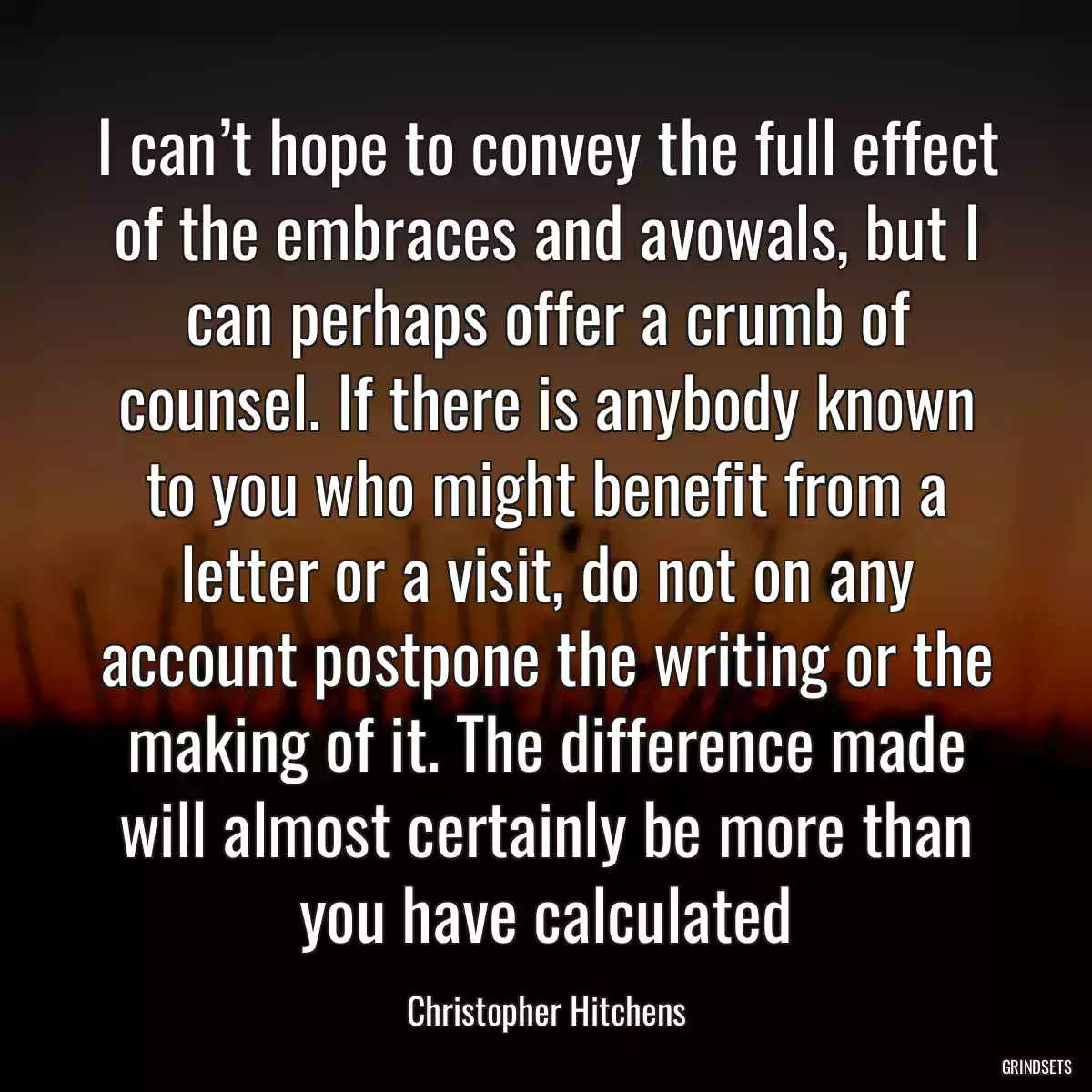 I can’t hope to convey the full effect of the embraces and avowals, but I can perhaps offer a crumb of counsel. If there is anybody known to you who might benefit from a letter or a visit, do not on any account postpone the writing or the making of it. The difference made will almost certainly be more than you have calculated