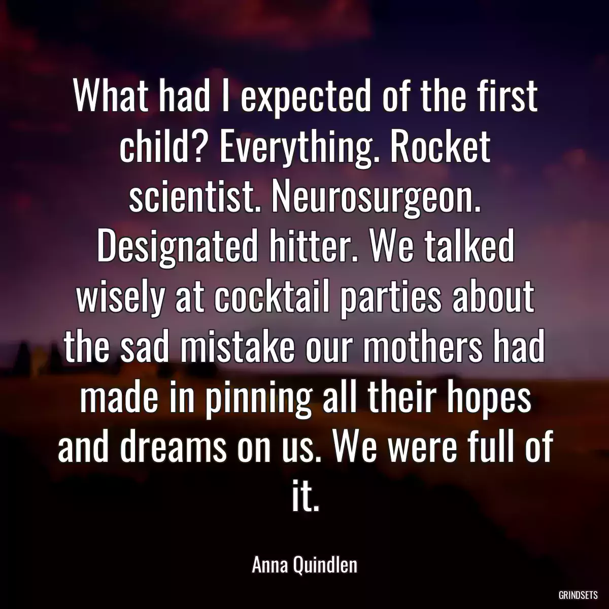 What had I expected of the first child? Everything. Rocket scientist. Neurosurgeon. Designated hitter. We talked wisely at cocktail parties about the sad mistake our mothers had made in pinning all their hopes and dreams on us. We were full of it.