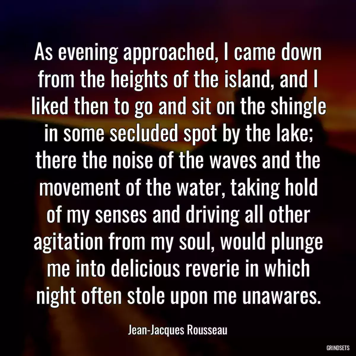 As evening approached, I came down from the heights of the island, and I liked then to go and sit on the shingle in some secluded spot by the lake; there the noise of the waves and the movement of the water, taking hold of my senses and driving all other agitation from my soul, would plunge me into delicious reverie in which night often stole upon me unawares.