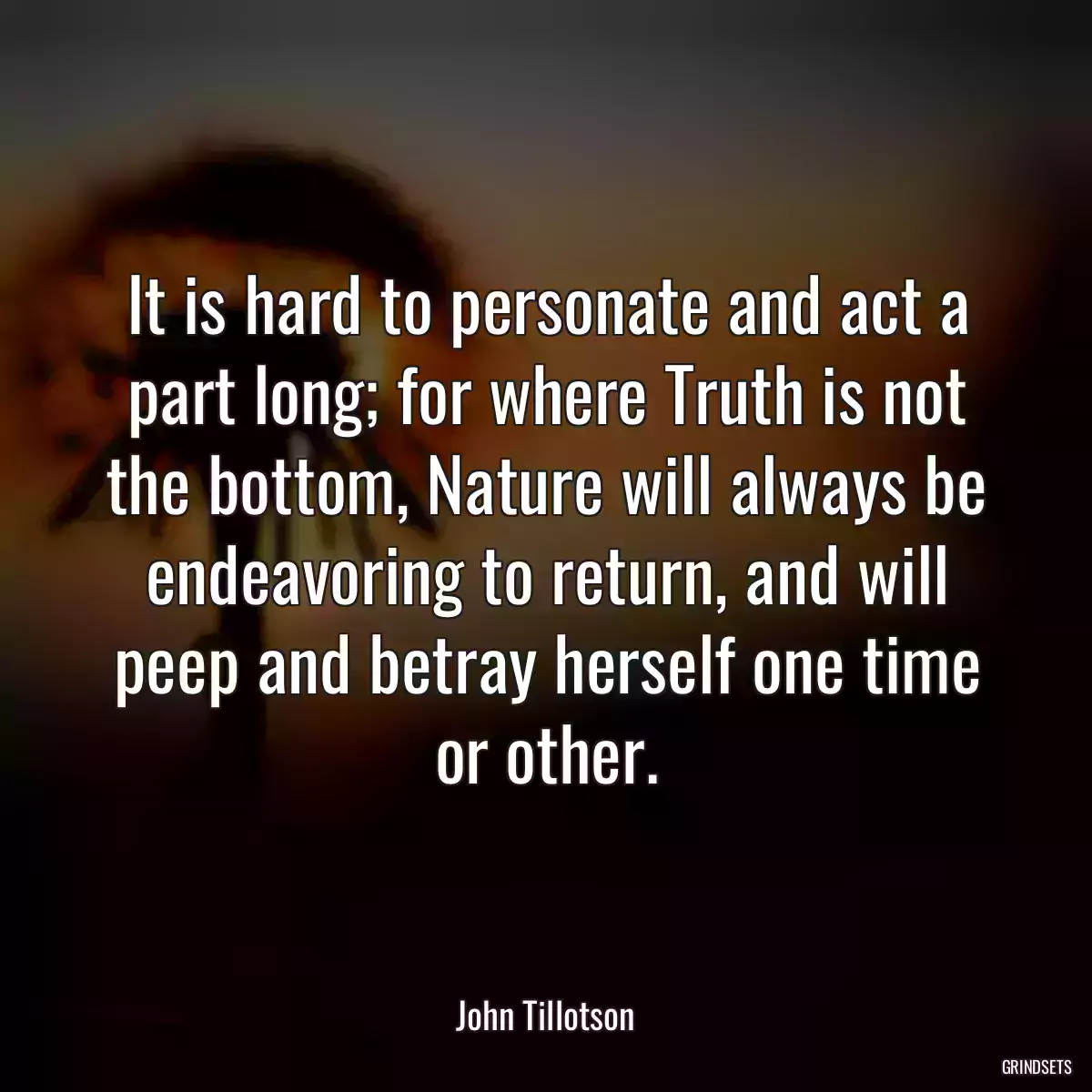 It is hard to personate and act a part long; for where Truth is not the bottom, Nature will always be endeavoring to return, and will peep and betray herself one time or other.