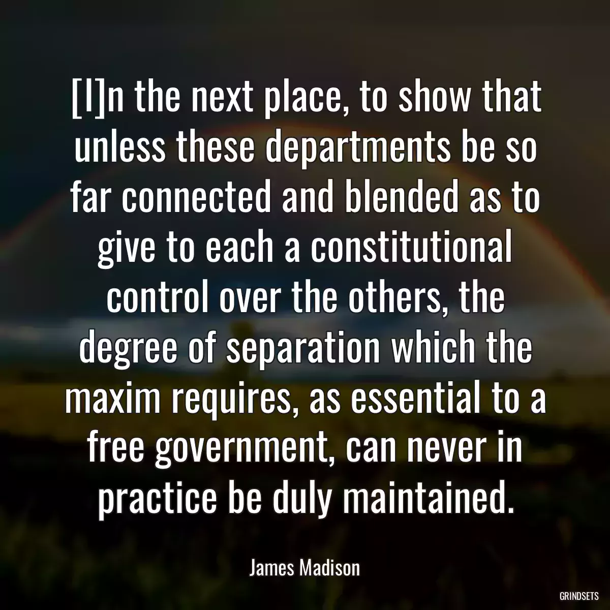 [I]n the next place, to show that unless these departments be so far connected and blended as to give to each a constitutional control over the others, the degree of separation which the maxim requires, as essential to a free government, can never in practice be duly maintained.