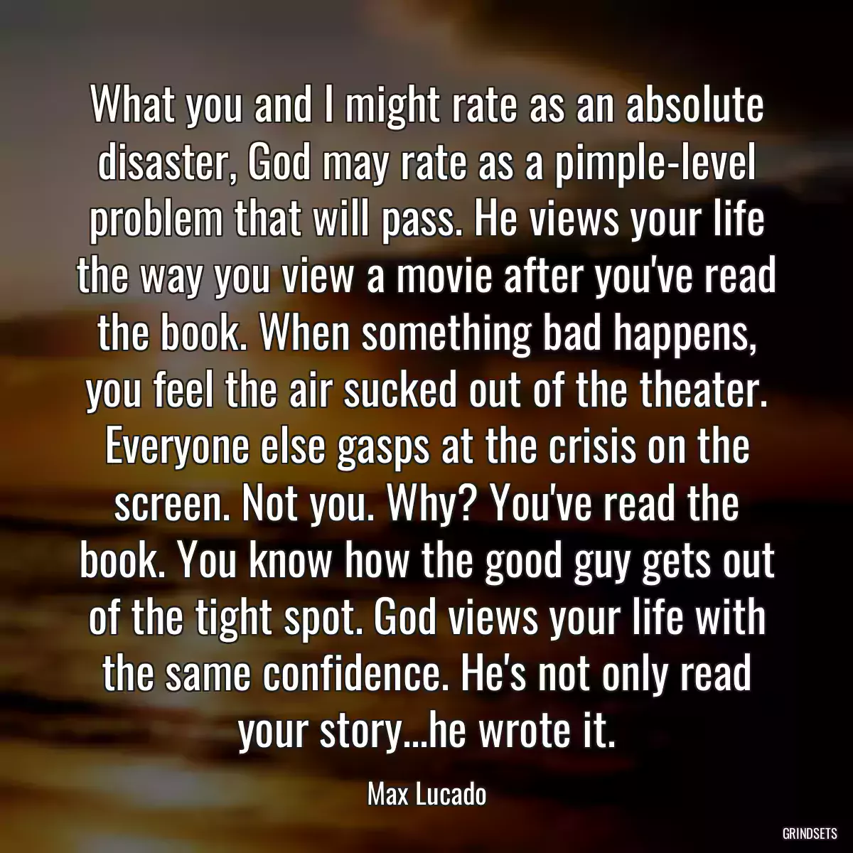 What you and I might rate as an absolute disaster, God may rate as a pimple-level problem that will pass. He views your life the way you view a movie after you\'ve read the book. When something bad happens, you feel the air sucked out of the theater. Everyone else gasps at the crisis on the screen. Not you. Why? You\'ve read the book. You know how the good guy gets out of the tight spot. God views your life with the same confidence. He\'s not only read your story...he wrote it.
