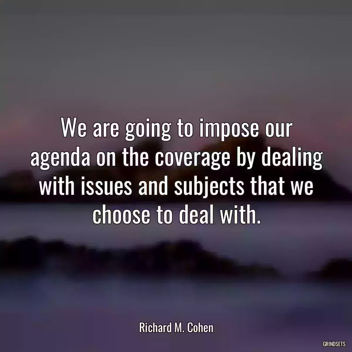 We are going to impose our agenda on the coverage by dealing with issues and subjects that we choose to deal with.