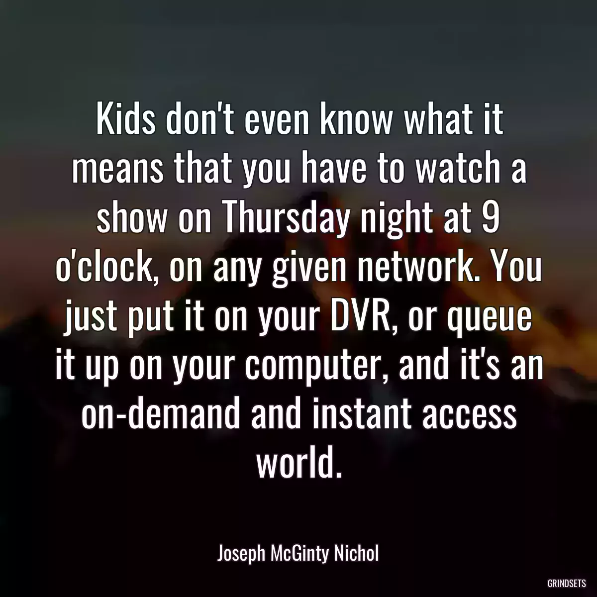 Kids don\'t even know what it means that you have to watch a show on Thursday night at 9 o\'clock, on any given network. You just put it on your DVR, or queue it up on your computer, and it\'s an on-demand and instant access world.