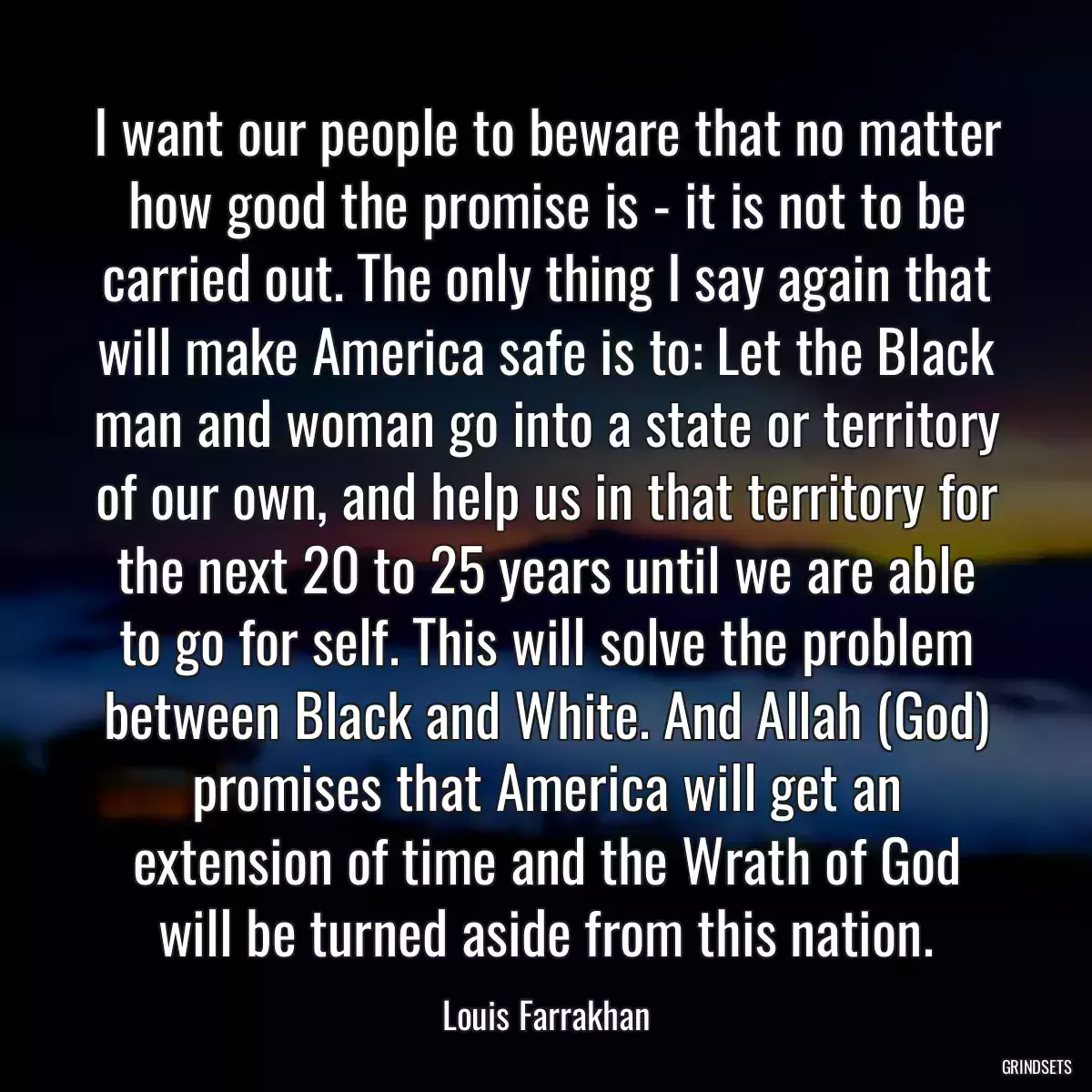 I want our people to beware that no matter how good the promise is - it is not to be carried out. The only thing I say again that will make America safe is to: Let the Black man and woman go into a state or territory of our own, and help us in that territory for the next 20 to 25 years until we are able to go for self. This will solve the problem between Black and White. And Allah (God) promises that America will get an extension of time and the Wrath of God will be turned aside from this nation.