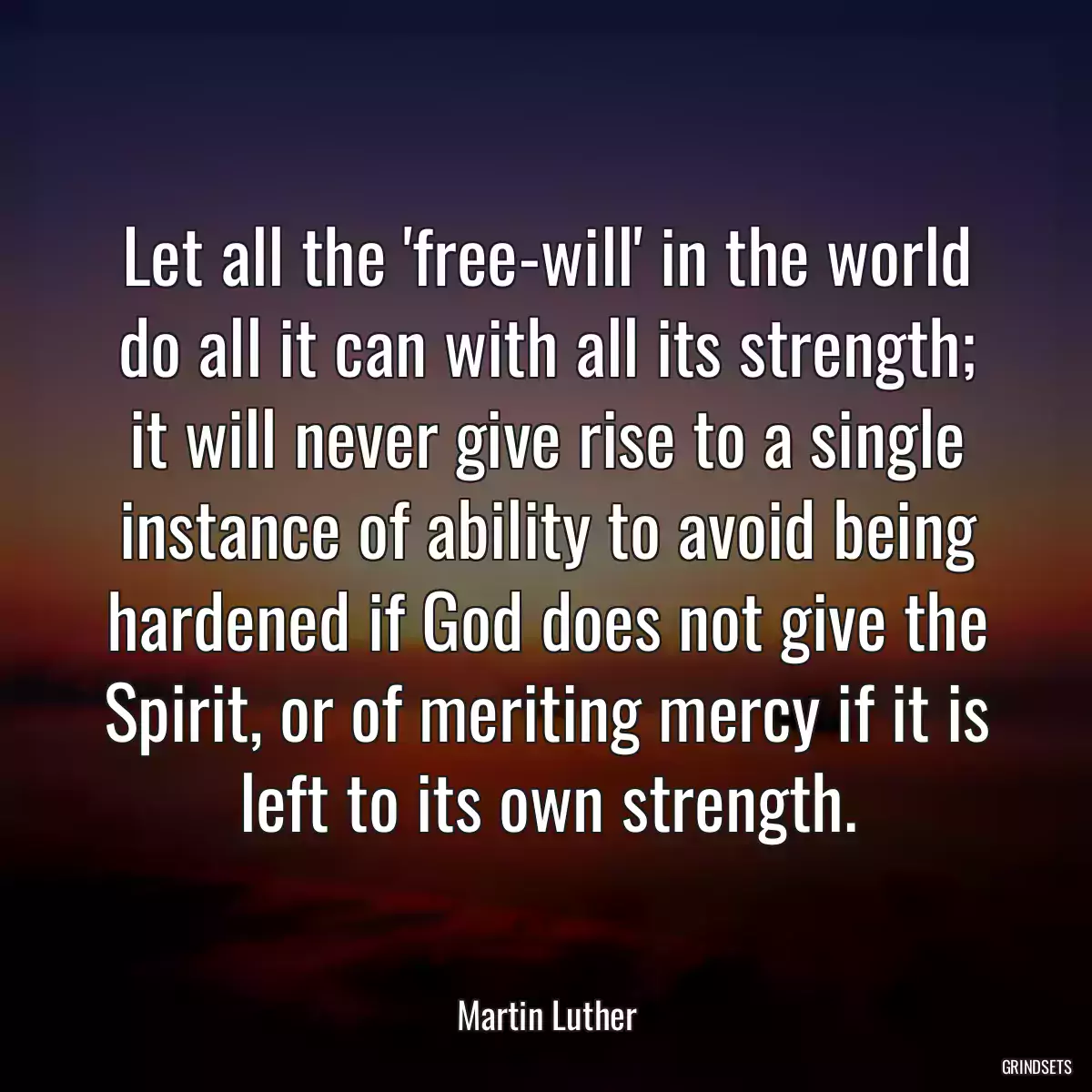 Let all the \'free-will\' in the world do all it can with all its strength; it will never give rise to a single instance of ability to avoid being hardened if God does not give the Spirit, or of meriting mercy if it is left to its own strength.