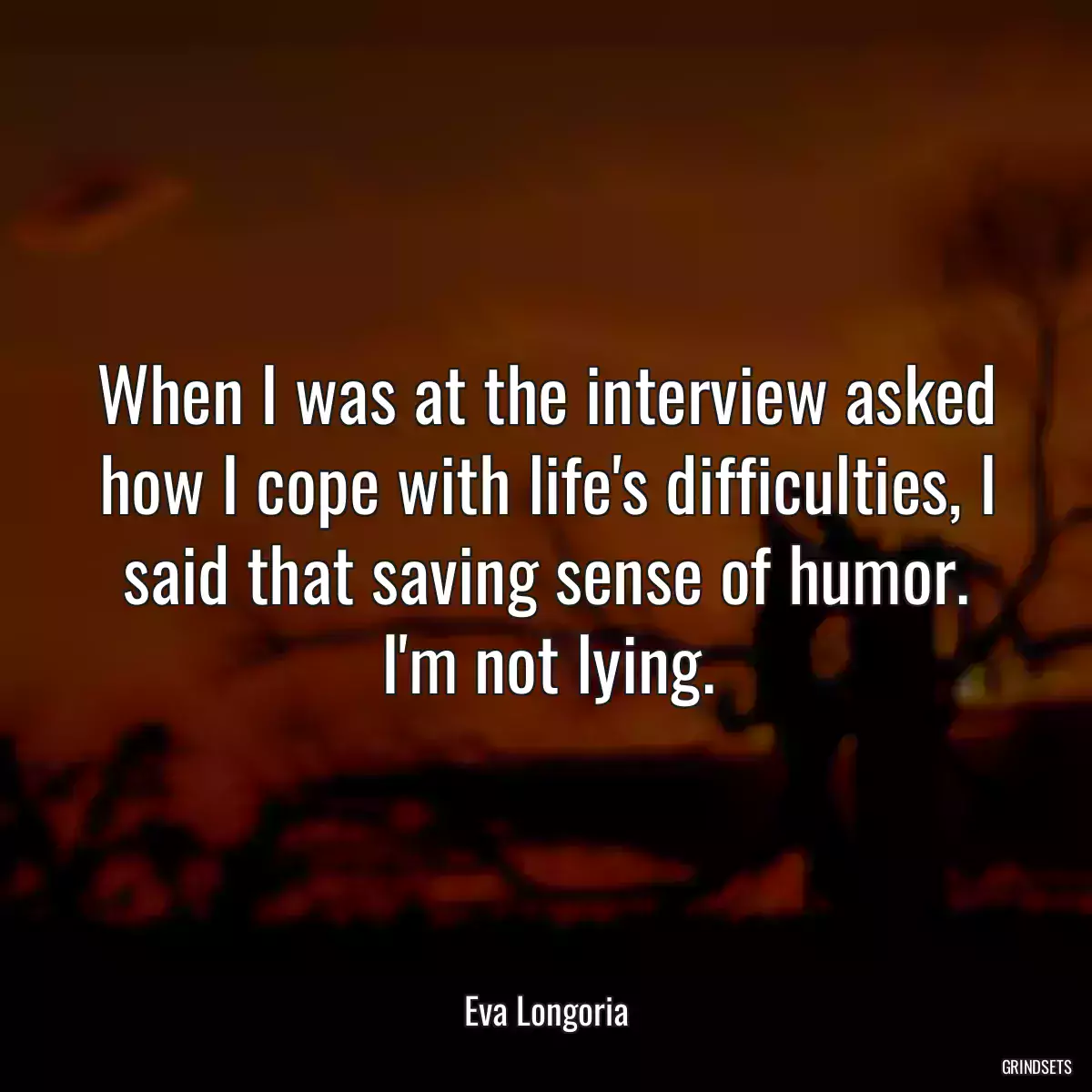 When I was at the interview asked how I cope with life\'s difficulties, I said that saving sense of humor. I\'m not lying.