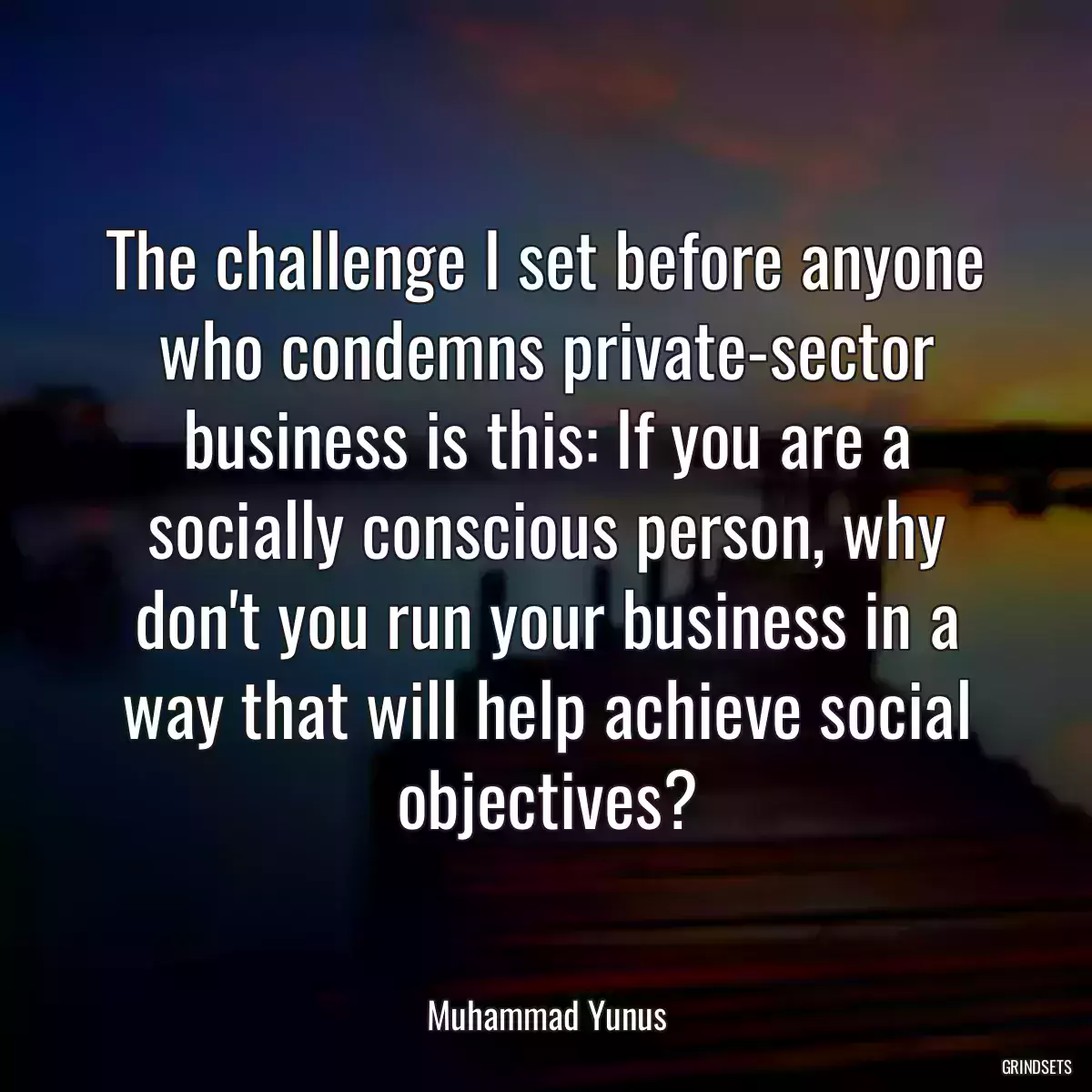 The challenge I set before anyone who condemns private-sector business is this: If you are a socially conscious person, why don\'t you run your business in a way that will help achieve social objectives?