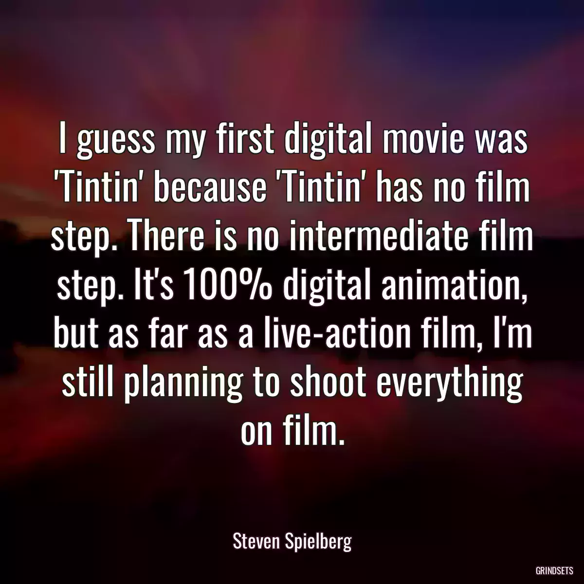 I guess my first digital movie was \'Tintin\' because \'Tintin\' has no film step. There is no intermediate film step. It\'s 100% digital animation, but as far as a live-action film, I\'m still planning to shoot everything on film.