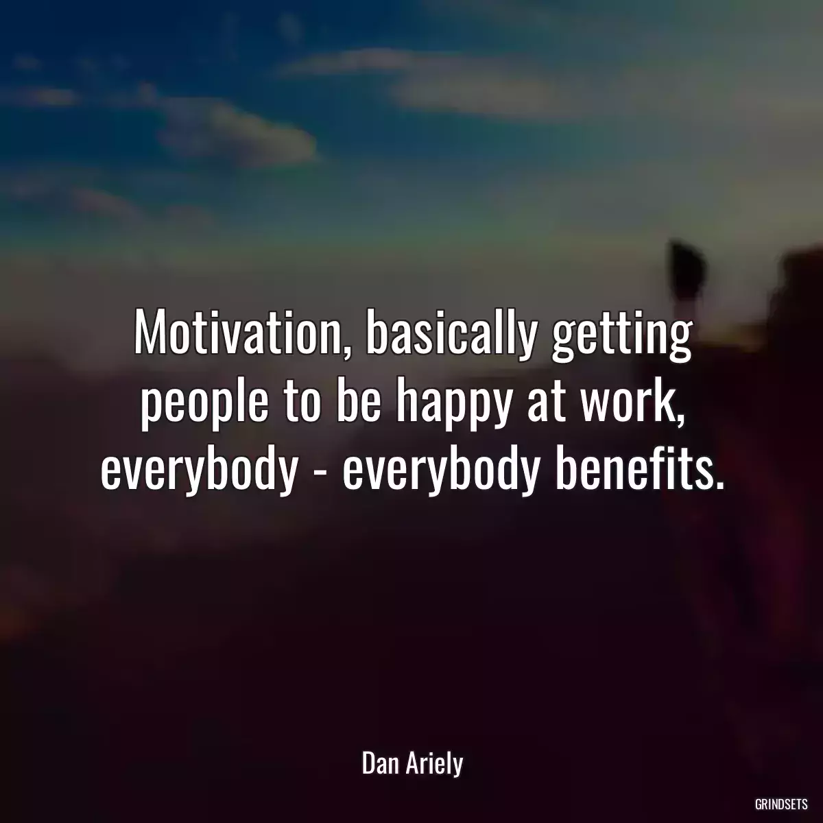 Motivation, basically getting people to be happy at work, everybody - everybody benefits.