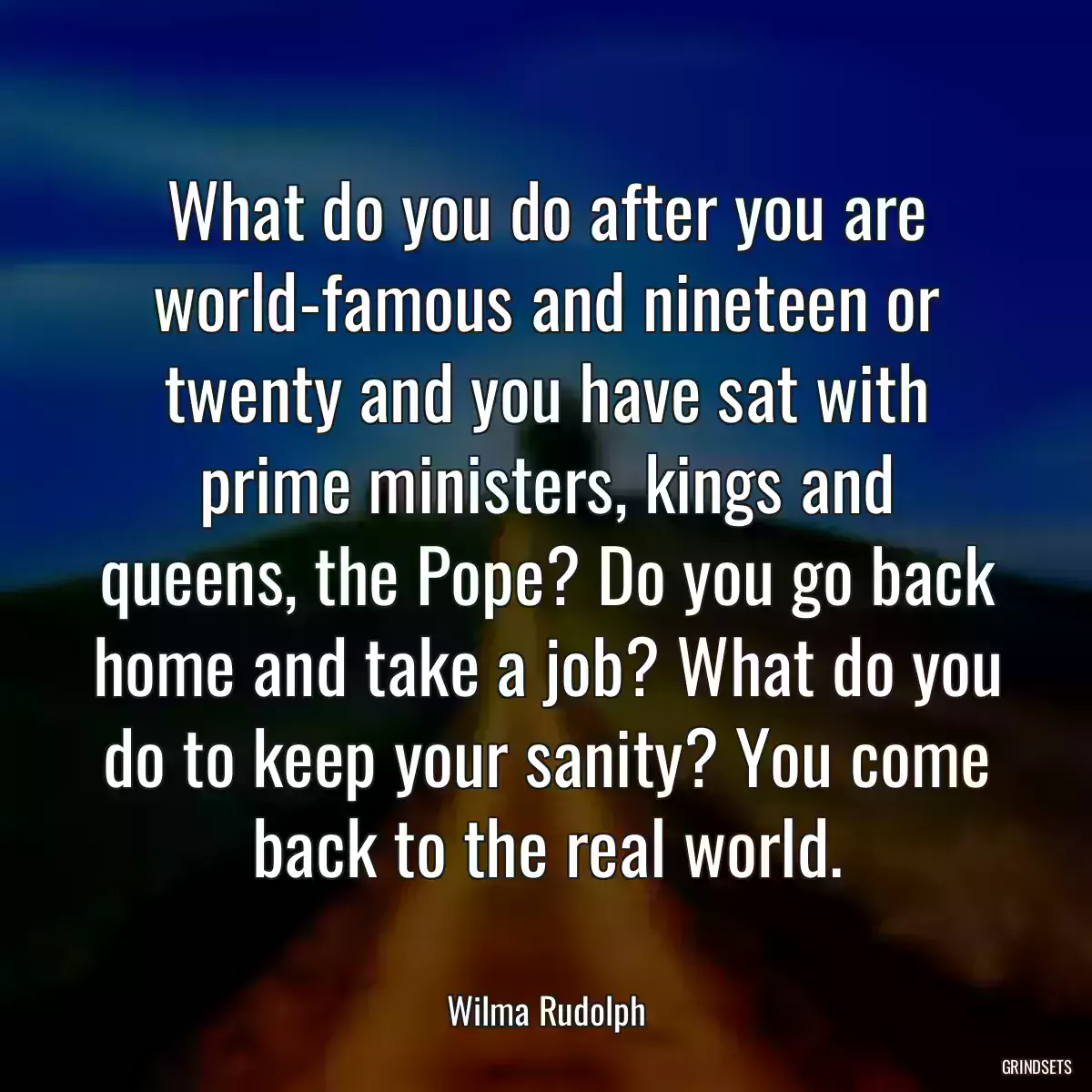 What do you do after you are world-famous and nineteen or twenty and you have sat with prime ministers, kings and queens, the Pope? Do you go back home and take a job? What do you do to keep your sanity? You come back to the real world.