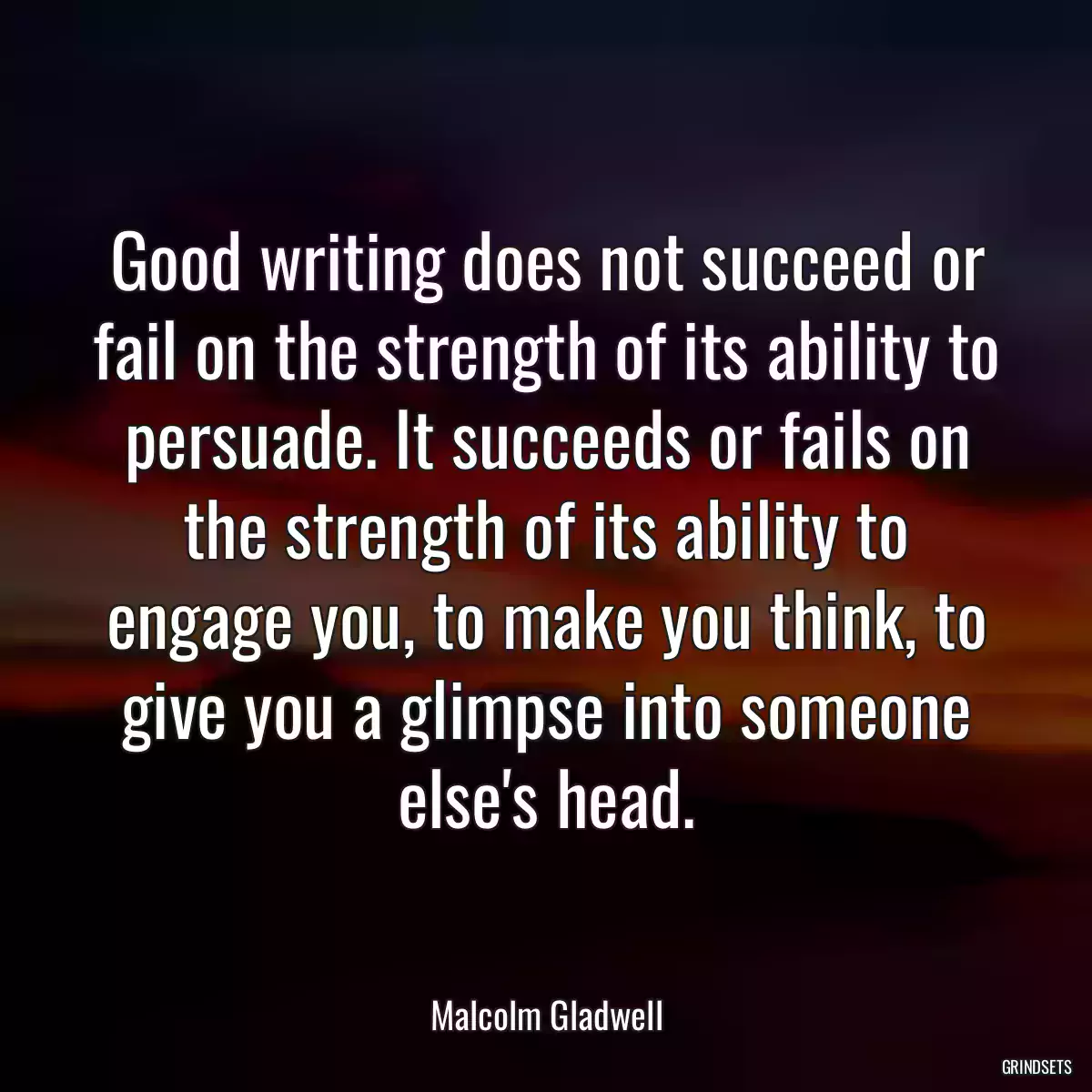 Good writing does not succeed or fail on the strength of its ability to persuade. It succeeds or fails on the strength of its ability to engage you, to make you think, to give you a glimpse into someone else\'s head.