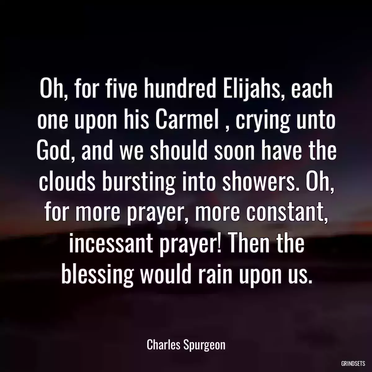 Oh, for five hundred Elijahs, each one upon his Carmel , crying unto God, and we should soon have the clouds bursting into showers. Oh, for more prayer, more constant, incessant prayer! Then the blessing would rain upon us.